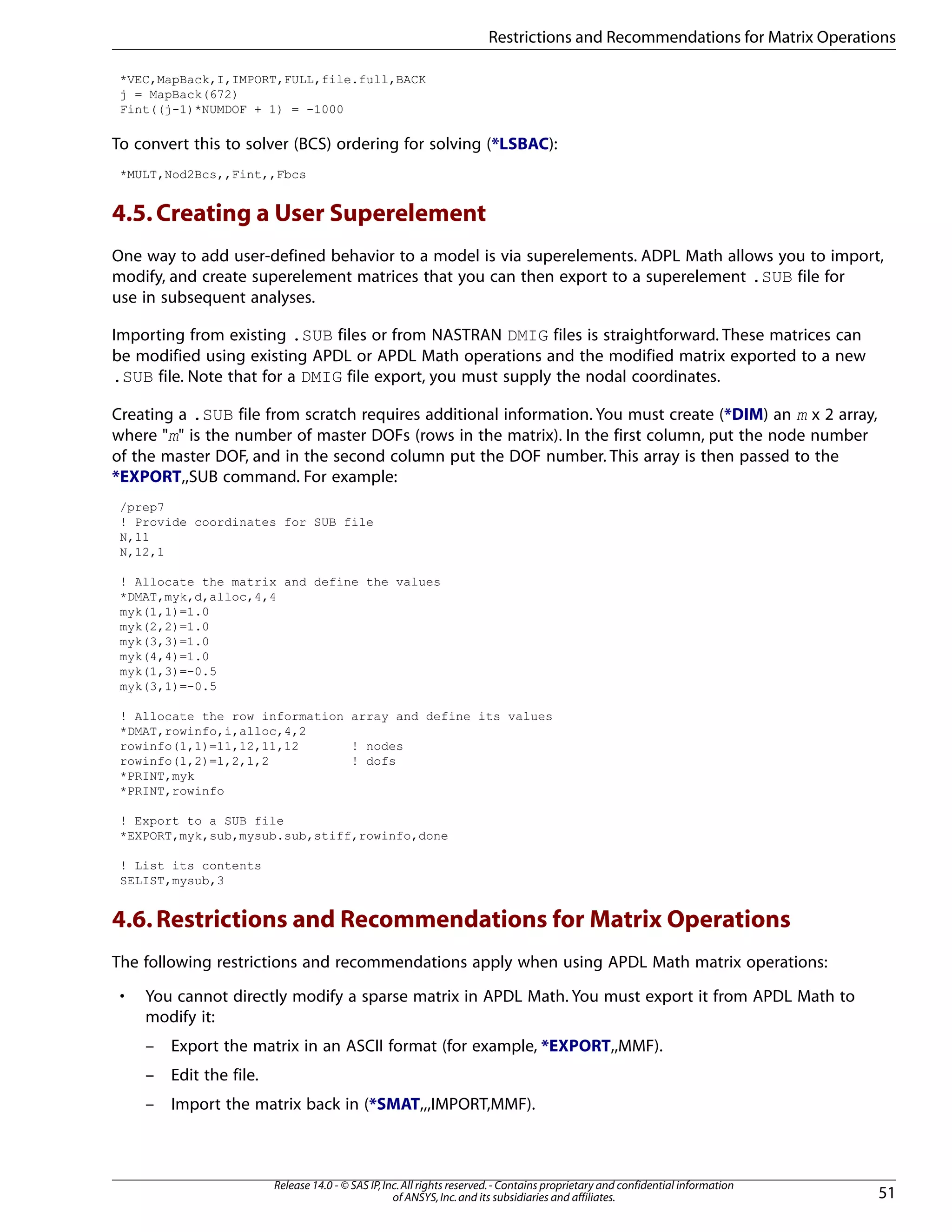 *VEC,MapBack,I,IMPORT,FULL,file.full,BACK
j = MapBack(672)
Fint((j-1)*NUMDOF + 1) = -1000
To convert this to solver (BCS) ordering for solving (*LSBAC):
*MULT,Nod2Bcs,,Fint,,Fbcs
4.5.Creating a User Superelement
One way to add user-defined behavior to a model is via superelements. ADPL Math allows you to import,
modify, and create superelement matrices that you can then export to a superelement .SUB file for
use in subsequent analyses.
Importing from existing .SUB files or from NASTRAN DMIG files is straightforward. These matrices can
be modified using existing APDL or APDL Math operations and the modified matrix exported to a new
.SUB file. Note that for a DMIG file export, you must supply the nodal coordinates.
Creating a .SUB file from scratch requires additional information. You must create (*DIM) an m x 2 array,
where "m" is the number of master DOFs (rows in the matrix). In the first column, put the node number
of the master DOF, and in the second column put the DOF number. This array is then passed to the
*EXPORT,,SUB command. For example:
/prep7
! Provide coordinates for SUB file
N,11
N,12,1
! Allocate the matrix and define the values
*DMAT,myk,d,alloc,4,4
myk(1,1)=1.0
myk(2,2)=1.0
myk(3,3)=1.0
myk(4,4)=1.0
myk(1,3)=-0.5
myk(3,1)=-0.5
! Allocate the row information array and define its values
*DMAT,rowinfo,i,alloc,4,2
rowinfo(1,1)=11,12,11,12 ! nodes
rowinfo(1,2)=1,2,1,2 ! dofs
*PRINT,myk
*PRINT,rowinfo
! Export to a SUB file
*EXPORT,myk,sub,mysub.sub,stiff,rowinfo,done
! List its contents
SELIST,mysub,3
4.6.Restrictions and Recommendations for Matrix Operations
The following restrictions and recommendations apply when using APDL Math matrix operations:
• You cannot directly modify a sparse matrix in APDL Math. You must export it from APDL Math to
modify it:
– Export the matrix in an ASCII format (for example, *EXPORT,,MMF).
– Edit the file.
– Import the matrix back in (*SMAT,,,IMPORT,MMF).
51
Release 14.0 - © SAS IP,Inc.All rights reserved.- Contains proprietary and confidential information
of ANSYS,Inc.and its subsidiaries and affiliates.
Restrictions and Recommendations for Matrix Operations
 