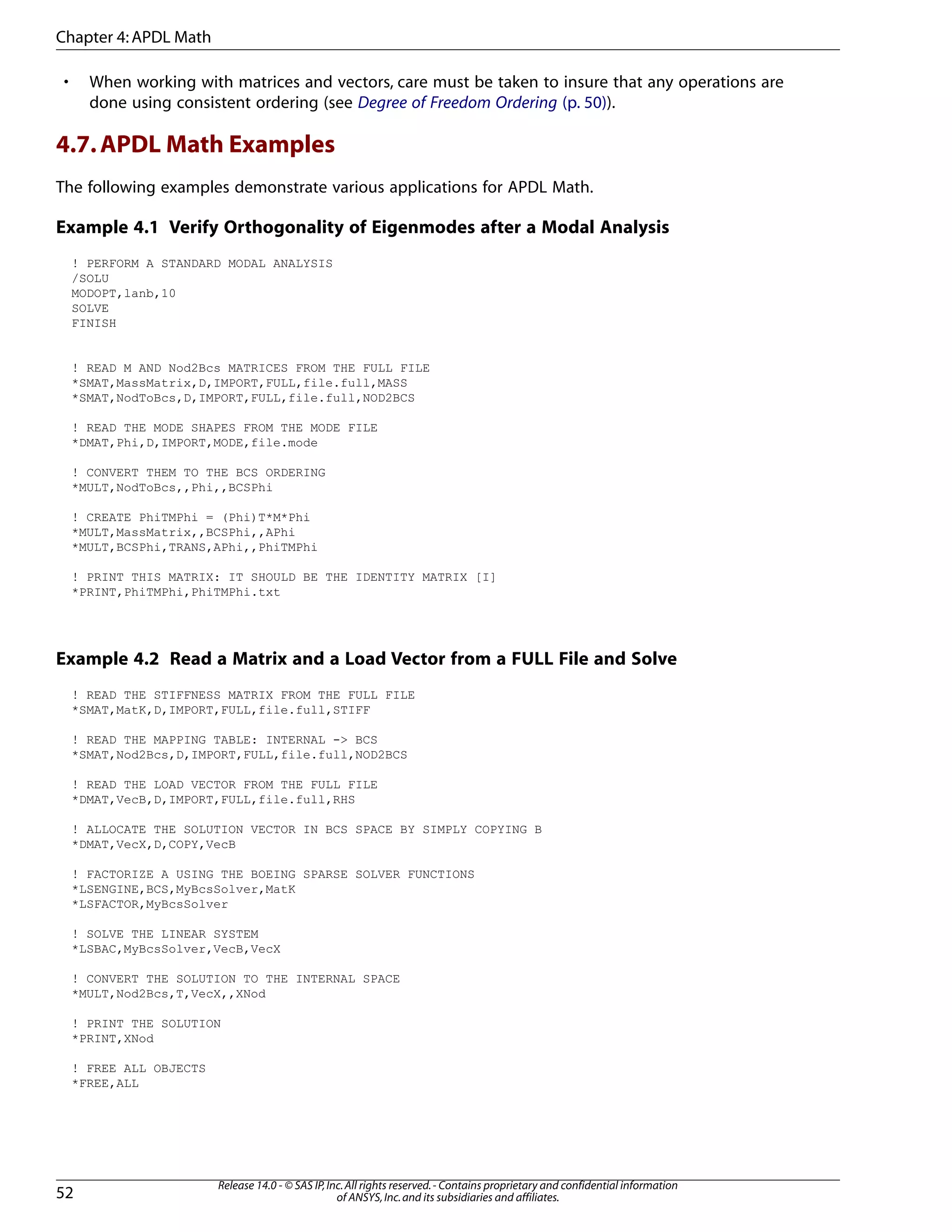 • When working with matrices and vectors, care must be taken to insure that any operations are
done using consistent ordering (see Degree of Freedom Ordering (p. 50)).
4.7.APDL Math Examples
The following examples demonstrate various applications for APDL Math.
Example 4.1 Verify Orthogonality of Eigenmodes after a Modal Analysis
! PERFORM A STANDARD MODAL ANALYSIS
/SOLU
MODOPT,lanb,10
SOLVE
FINISH
! READ M AND Nod2Bcs MATRICES FROM THE FULL FILE
*SMAT,MassMatrix,D,IMPORT,FULL,file.full,MASS
*SMAT,NodToBcs,D,IMPORT,FULL,file.full,NOD2BCS
! READ THE MODE SHAPES FROM THE MODE FILE
*DMAT,Phi,D,IMPORT,MODE,file.mode
! CONVERT THEM TO THE BCS ORDERING
*MULT,NodToBcs,,Phi,,BCSPhi
! CREATE PhiTMPhi = (Phi)T*M*Phi
*MULT,MassMatrix,,BCSPhi,,APhi
*MULT,BCSPhi,TRANS,APhi,,PhiTMPhi
! PRINT THIS MATRIX: IT SHOULD BE THE IDENTITY MATRIX [I]
*PRINT,PhiTMPhi,PhiTMPhi.txt
Example 4.2 Read a Matrix and a Load Vector from a FULL File and Solve
! READ THE STIFFNESS MATRIX FROM THE FULL FILE
*SMAT,MatK,D,IMPORT,FULL,file.full,STIFF
! READ THE MAPPING TABLE: INTERNAL -> BCS
*SMAT,Nod2Bcs,D,IMPORT,FULL,file.full,NOD2BCS
! READ THE LOAD VECTOR FROM THE FULL FILE
*DMAT,VecB,D,IMPORT,FULL,file.full,RHS
! ALLOCATE THE SOLUTION VECTOR IN BCS SPACE BY SIMPLY COPYING B
*DMAT,VecX,D,COPY,VecB
! FACTORIZE A USING THE BOEING SPARSE SOLVER FUNCTIONS
*LSENGINE,BCS,MyBcsSolver,MatK
*LSFACTOR,MyBcsSolver
! SOLVE THE LINEAR SYSTEM
*LSBAC,MyBcsSolver,VecB,VecX
! CONVERT THE SOLUTION TO THE INTERNAL SPACE
*MULT,Nod2Bcs,T,VecX,,XNod
! PRINT THE SOLUTION
*PRINT,XNod
! FREE ALL OBJECTS
*FREE,ALL
Release 14.0 - © SAS IP,Inc.All rights reserved.- Contains proprietary and confidential information
of ANSYS,Inc.and its subsidiaries and affiliates.52
Chapter 4:APDL Math
 