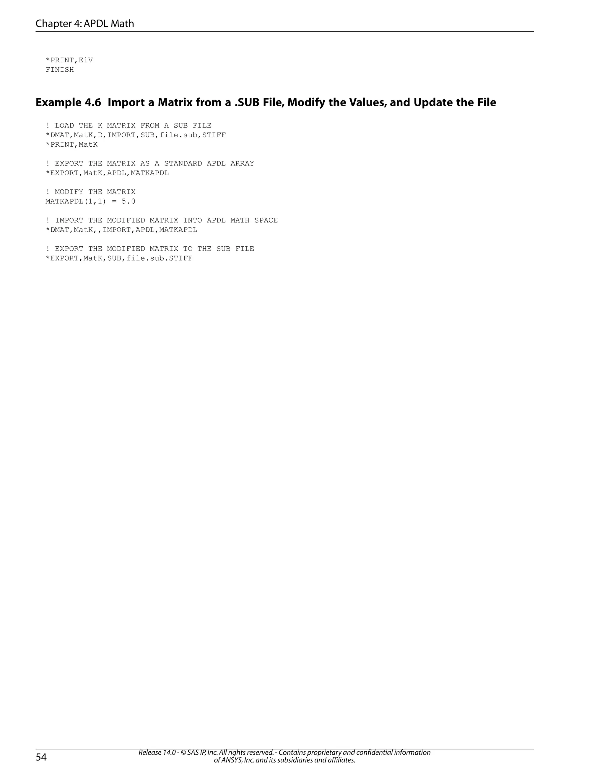 *PRINT,EiV
FINISH
Example 4.6 Import a Matrix from a .SUB File, Modify the Values, and Update the File
! LOAD THE K MATRIX FROM A SUB FILE
*DMAT,MatK,D,IMPORT,SUB,file.sub,STIFF
*PRINT,MatK
! EXPORT THE MATRIX AS A STANDARD APDL ARRAY
*EXPORT,MatK,APDL,MATKAPDL
! MODIFY THE MATRIX
MATKAPDL(1,1) = 5.0
! IMPORT THE MODIFIED MATRIX INTO APDL MATH SPACE
*DMAT,MatK,,IMPORT,APDL,MATKAPDL
! EXPORT THE MODIFIED MATRIX TO THE SUB FILE
*EXPORT,MatK,SUB,file.sub.STIFF
Release 14.0 - © SAS IP,Inc.All rights reserved.- Contains proprietary and confidential information
of ANSYS,Inc.and its subsidiaries and affiliates.54
Chapter 4:APDL Math
 
