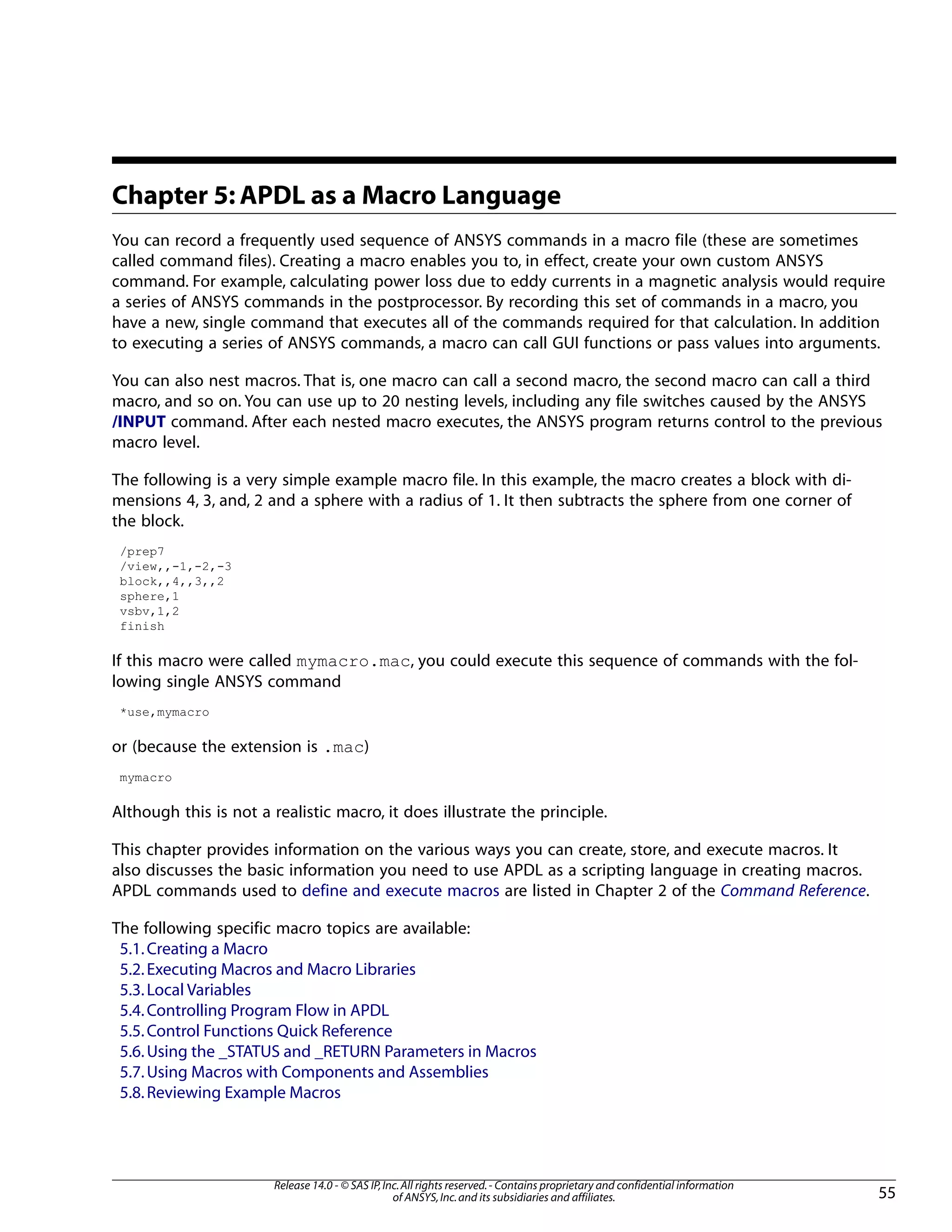 Chapter 5: APDL as a Macro Language
You can record a frequently used sequence of ANSYS commands in a macro file (these are sometimes
called command files). Creating a macro enables you to, in effect, create your own custom ANSYS
command. For example, calculating power loss due to eddy currents in a magnetic analysis would require
a series of ANSYS commands in the postprocessor. By recording this set of commands in a macro, you
have a new, single command that executes all of the commands required for that calculation. In addition
to executing a series of ANSYS commands, a macro can call GUI functions or pass values into arguments.
You can also nest macros. That is, one macro can call a second macro, the second macro can call a third
macro, and so on. You can use up to 20 nesting levels, including any file switches caused by the ANSYS
/INPUT command. After each nested macro executes, the ANSYS program returns control to the previous
macro level.
The following is a very simple example macro file. In this example, the macro creates a block with di-
mensions 4, 3, and, 2 and a sphere with a radius of 1. It then subtracts the sphere from one corner of
the block.
/prep7
/view,,-1,-2,-3
block,,4,,3,,2
sphere,1
vsbv,1,2
finish
If this macro were called mymacro.mac, you could execute this sequence of commands with the fol-
lowing single ANSYS command
*use,mymacro
or (because the extension is .mac)
mymacro
Although this is not a realistic macro, it does illustrate the principle.
This chapter provides information on the various ways you can create, store, and execute macros. It
also discusses the basic information you need to use APDL as a scripting language in creating macros.
APDL commands used to define and execute macros are listed in Chapter 2 of the Command Reference.
The following specific macro topics are available:
5.1.Creating a Macro
5.2.Executing Macros and Macro Libraries
5.3.Local Variables
5.4.Controlling Program Flow in APDL
5.5.Control Functions Quick Reference
5.6.Using the _STATUS and _RETURN Parameters in Macros
5.7.Using Macros with Components and Assemblies
5.8.Reviewing Example Macros
55
Release 14.0 - © SAS IP,Inc.All rights reserved.- Contains proprietary and confidential information
of ANSYS,Inc.and its subsidiaries and affiliates.
 