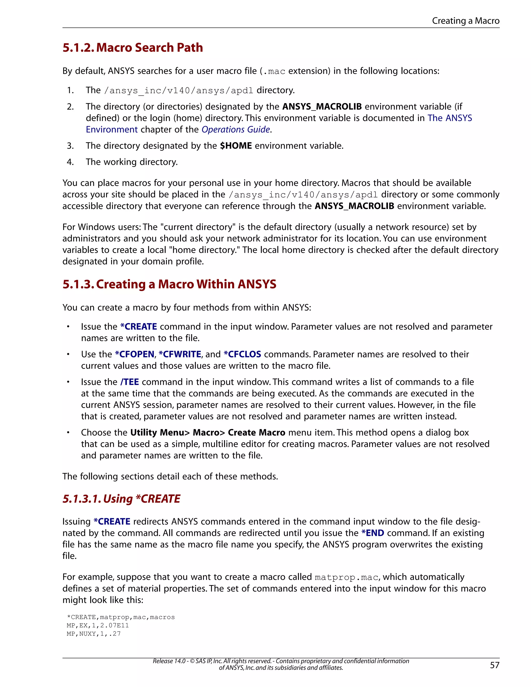 5.1.2.Macro Search Path
By default, ANSYS searches for a user macro file (.mac extension) in the following locations:
1. The /ansys_inc/v140/ansys/apdl directory.
2. The directory (or directories) designated by the ANSYS_MACROLIB environment variable (if
defined) or the login (home) directory. This environment variable is documented in The ANSYS
Environment chapter of the Operations Guide.
3. The directory designated by the $HOME environment variable.
4. The working directory.
You can place macros for your personal use in your home directory. Macros that should be available
across your site should be placed in the /ansys_inc/v140/ansys/apdl directory or some commonly
accessible directory that everyone can reference through the ANSYS_MACROLIB environment variable.
For Windows users: The "current directory" is the default directory (usually a network resource) set by
administrators and you should ask your network administrator for its location. You can use environment
variables to create a local "home directory." The local home directory is checked after the default directory
designated in your domain profile.
5.1.3.Creating a Macro Within ANSYS
You can create a macro by four methods from within ANSYS:
• Issue the *CREATE command in the input window. Parameter values are not resolved and parameter
names are written to the file.
• Use the *CFOPEN, *CFWRITE, and *CFCLOS commands. Parameter names are resolved to their
current values and those values are written to the macro file.
• Issue the /TEE command in the input window. This command writes a list of commands to a file
at the same time that the commands are being executed. As the commands are executed in the
current ANSYS session, parameter names are resolved to their current values. However, in the file
that is created, parameter values are not resolved and parameter names are written instead.
• Choose the Utility Menu> Macro> Create Macro menu item. This method opens a dialog box
that can be used as a simple, multiline editor for creating macros. Parameter values are not resolved
and parameter names are written to the file.
The following sections detail each of these methods.
5.1.3.1.Using *CREATE
Issuing *CREATE redirects ANSYS commands entered in the command input window to the file desig-
nated by the command. All commands are redirected until you issue the *END command. If an existing
file has the same name as the macro file name you specify, the ANSYS program overwrites the existing
file.
For example, suppose that you want to create a macro called matprop.mac, which automatically
defines a set of material properties. The set of commands entered into the input window for this macro
might look like this:
*CREATE,matprop,mac,macros
MP,EX,1,2.07E11
MP,NUXY,1,.27
57
Release 14.0 - © SAS IP,Inc.All rights reserved.- Contains proprietary and confidential information
of ANSYS,Inc.and its subsidiaries and affiliates.
Creating a Macro
 
