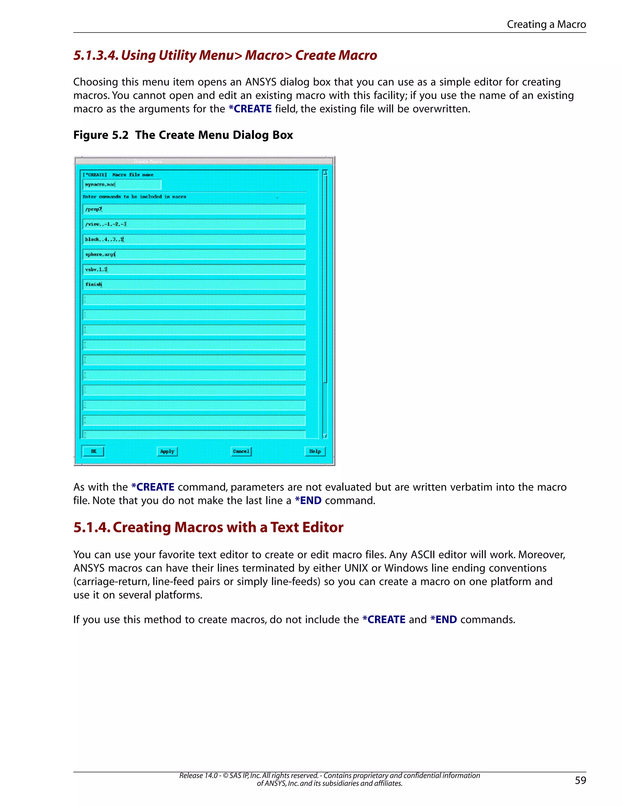 5.1.3.4.Using Utility Menu> Macro> Create Macro
Choosing this menu item opens an ANSYS dialog box that you can use as a simple editor for creating
macros. You cannot open and edit an existing macro with this facility; if you use the name of an existing
macro as the arguments for the *CREATE field, the existing file will be overwritten.
Figure 5.2 The Create Menu Dialog Box
As with the *CREATE command, parameters are not evaluated but are written verbatim into the macro
file. Note that you do not make the last line a *END command.
5.1.4.Creating Macros with a Text Editor
You can use your favorite text editor to create or edit macro files. Any ASCII editor will work. Moreover,
ANSYS macros can have their lines terminated by either UNIX or Windows line ending conventions
(carriage-return, line-feed pairs or simply line-feeds) so you can create a macro on one platform and
use it on several platforms.
If you use this method to create macros, do not include the *CREATE and *END commands.
59
Release 14.0 - © SAS IP,Inc.All rights reserved.- Contains proprietary and confidential information
of ANSYS,Inc.and its subsidiaries and affiliates.
Creating a Macro
 