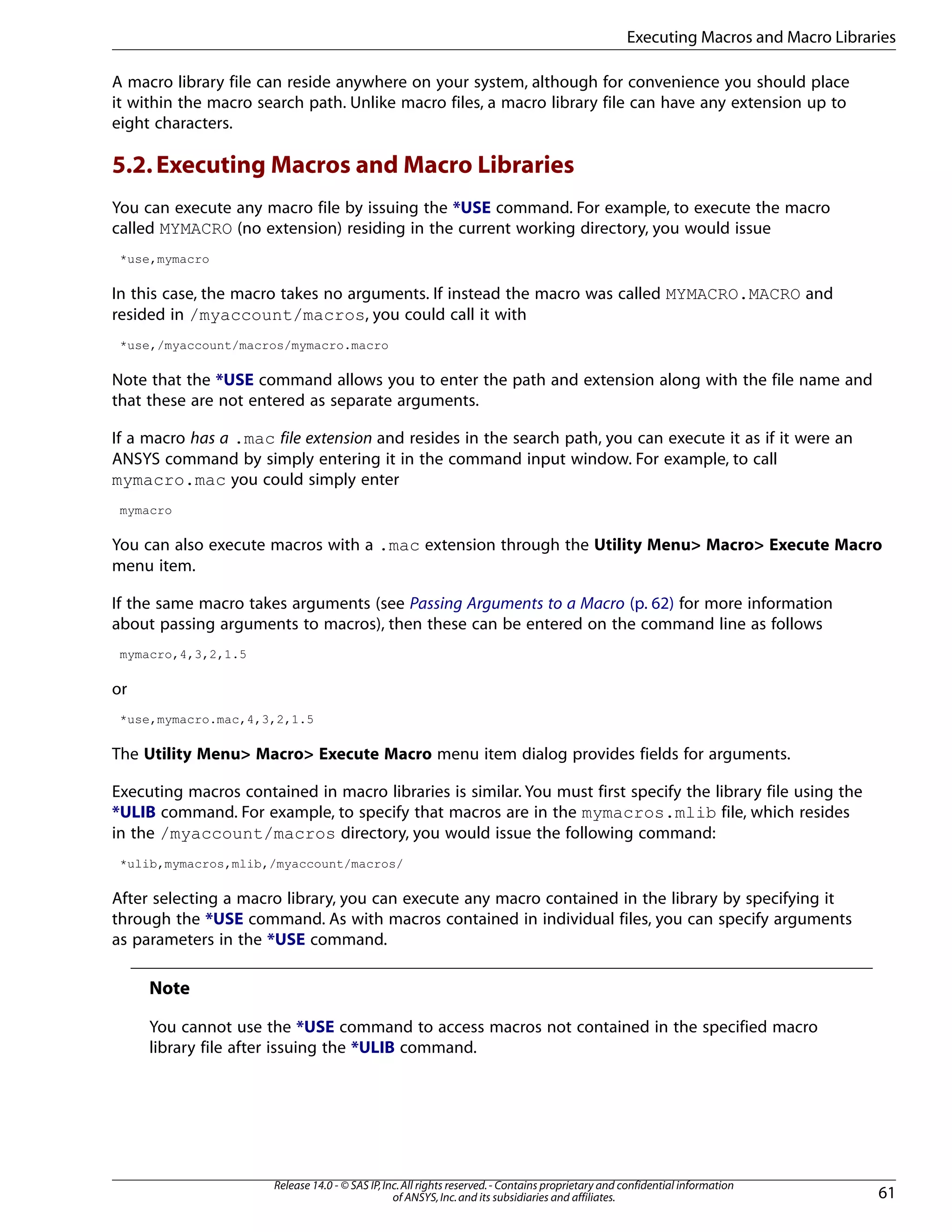 A macro library file can reside anywhere on your system, although for convenience you should place
it within the macro search path. Unlike macro files, a macro library file can have any extension up to
eight characters.
5.2.Executing Macros and Macro Libraries
You can execute any macro file by issuing the *USE command. For example, to execute the macro
called MYMACRO (no extension) residing in the current working directory, you would issue
*use,mymacro
In this case, the macro takes no arguments. If instead the macro was called MYMACRO.MACRO and
resided in /myaccount/macros, you could call it with
*use,/myaccount/macros/mymacro.macro
Note that the *USE command allows you to enter the path and extension along with the file name and
that these are not entered as separate arguments.
If a macro has a .mac file extension and resides in the search path, you can execute it as if it were an
ANSYS command by simply entering it in the command input window. For example, to call
mymacro.mac you could simply enter
mymacro
You can also execute macros with a .mac extension through the Utility Menu> Macro> Execute Macro
menu item.
If the same macro takes arguments (see Passing Arguments to a Macro (p. 62) for more information
about passing arguments to macros), then these can be entered on the command line as follows
mymacro,4,3,2,1.5
or
*use,mymacro.mac,4,3,2,1.5
The Utility Menu> Macro> Execute Macro menu item dialog provides fields for arguments.
Executing macros contained in macro libraries is similar. You must first specify the library file using the
*ULIB command. For example, to specify that macros are in the mymacros.mlib file, which resides
in the /myaccount/macros directory, you would issue the following command:
*ulib,mymacros,mlib,/myaccount/macros/
After selecting a macro library, you can execute any macro contained in the library by specifying it
through the *USE command. As with macros contained in individual files, you can specify arguments
as parameters in the *USE command.
Note
You cannot use the *USE command to access macros not contained in the specified macro
library file after issuing the *ULIB command.
61
Release 14.0 - © SAS IP,Inc.All rights reserved.- Contains proprietary and confidential information
of ANSYS,Inc.and its subsidiaries and affiliates.
Executing Macros and Macro Libraries
 