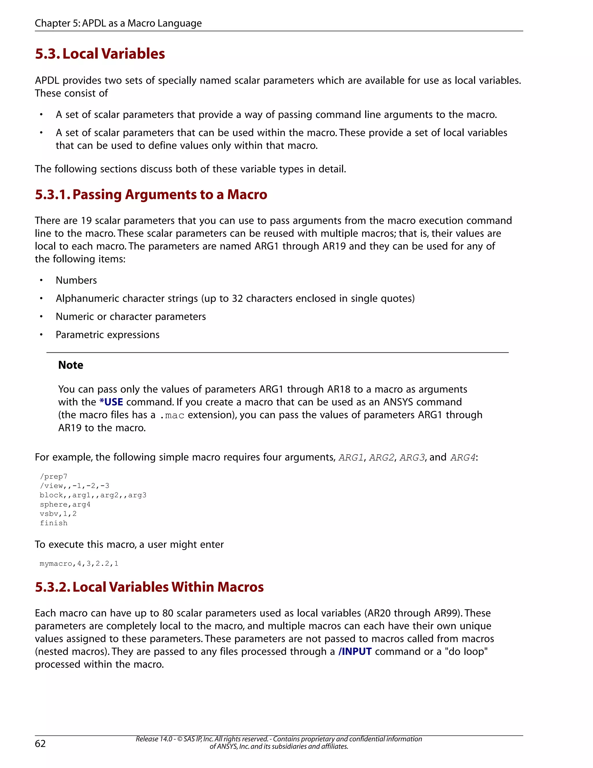 5.3.Local Variables
APDL provides two sets of specially named scalar parameters which are available for use as local variables.
These consist of
• A set of scalar parameters that provide a way of passing command line arguments to the macro.
• A set of scalar parameters that can be used within the macro. These provide a set of local variables
that can be used to define values only within that macro.
The following sections discuss both of these variable types in detail.
5.3.1.Passing Arguments to a Macro
There are 19 scalar parameters that you can use to pass arguments from the macro execution command
line to the macro. These scalar parameters can be reused with multiple macros; that is, their values are
local to each macro. The parameters are named ARG1 through AR19 and they can be used for any of
the following items:
• Numbers
• Alphanumeric character strings (up to 32 characters enclosed in single quotes)
• Numeric or character parameters
• Parametric expressions
Note
You can pass only the values of parameters ARG1 through AR18 to a macro as arguments
with the *USE command. If you create a macro that can be used as an ANSYS command
(the macro files has a .mac extension), you can pass the values of parameters ARG1 through
AR19 to the macro.
For example, the following simple macro requires four arguments, ARG1, ARG2, ARG3, and ARG4:
/prep7
/view,,-1,-2,-3
block,,arg1,,arg2,,arg3
sphere,arg4
vsbv,1,2
finish
To execute this macro, a user might enter
mymacro,4,3,2.2,1
5.3.2.Local Variables Within Macros
Each macro can have up to 80 scalar parameters used as local variables (AR20 through AR99). These
parameters are completely local to the macro, and multiple macros can each have their own unique
values assigned to these parameters. These parameters are not passed to macros called from macros
(nested macros). They are passed to any files processed through a /INPUT command or a "do loop"
processed within the macro.
Release 14.0 - © SAS IP,Inc.All rights reserved.- Contains proprietary and confidential information
of ANSYS,Inc.and its subsidiaries and affiliates.62
Chapter 5:APDL as a Macro Language
 