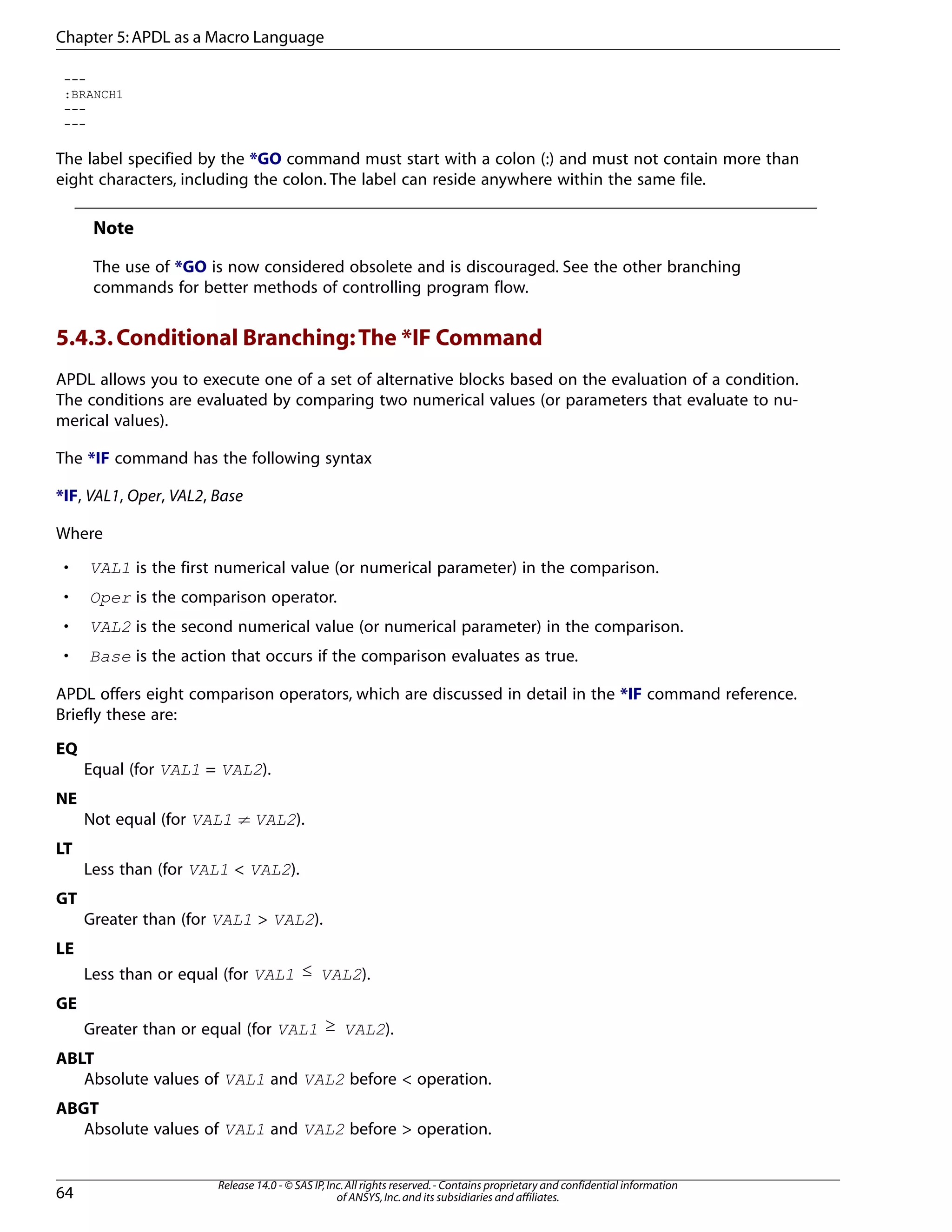 ---
:BRANCH1
---
---
The label specified by the *GO command must start with a colon (:) and must not contain more than
eight characters, including the colon. The label can reside anywhere within the same file.
Note
The use of *GO is now considered obsolete and is discouraged. See the other branching
commands for better methods of controlling program flow.
5.4.3.Conditional Branching:The *IF Command
APDL allows you to execute one of a set of alternative blocks based on the evaluation of a condition.
The conditions are evaluated by comparing two numerical values (or parameters that evaluate to nu-
merical values).
The *IF command has the following syntax
*IF, VAL1, Oper, VAL2, Base
Where
• VAL1 is the first numerical value (or numerical parameter) in the comparison.
• Oper is the comparison operator.
• VAL2 is the second numerical value (or numerical parameter) in the comparison.
• Base is the action that occurs if the comparison evaluates as true.
APDL offers eight comparison operators, which are discussed in detail in the *IF command reference.
Briefly these are:
EQ
Equal (for VAL1 = VAL2).
NE
Not equal (for VAL1 ≠ VAL2).
LT
Less than (for VAL1 < VAL2).
GT
Greater than (for VAL1 > VAL2).
LE
Less than or equal (for VAL1 ≤ VAL2).
GE
Greater than or equal (for VAL1 ≥ VAL2).
ABLT
Absolute values of VAL1 and VAL2 before < operation.
ABGT
Absolute values of VAL1 and VAL2 before > operation.
Release 14.0 - © SAS IP,Inc.All rights reserved.- Contains proprietary and confidential information
of ANSYS,Inc.and its subsidiaries and affiliates.64
Chapter 5:APDL as a Macro Language
 
