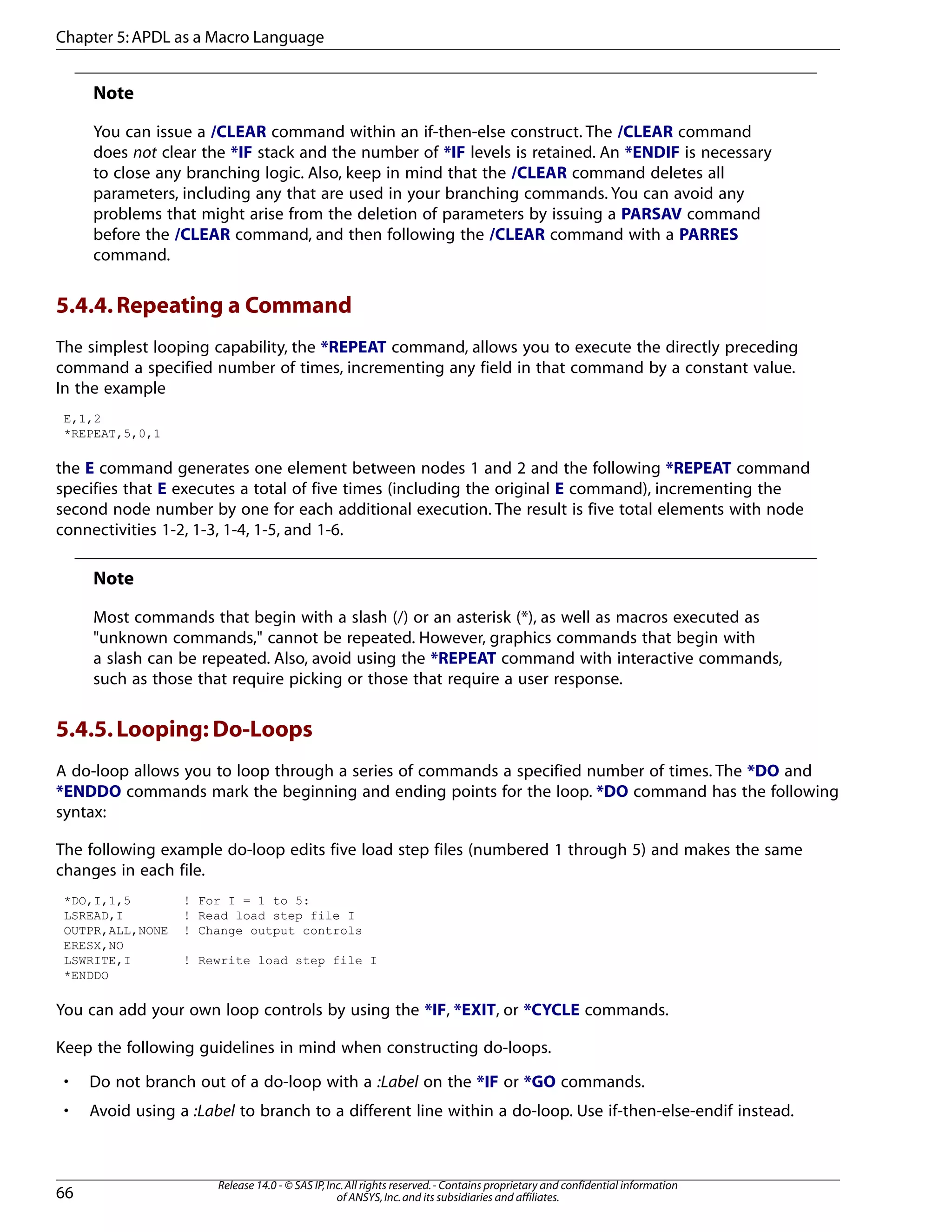 Note
You can issue a /CLEAR command within an if-then-else construct. The /CLEAR command
does not clear the *IF stack and the number of *IF levels is retained. An *ENDIF is necessary
to close any branching logic. Also, keep in mind that the /CLEAR command deletes all
parameters, including any that are used in your branching commands. You can avoid any
problems that might arise from the deletion of parameters by issuing a PARSAV command
before the /CLEAR command, and then following the /CLEAR command with a PARRES
command.
5.4.4.Repeating a Command
The simplest looping capability, the *REPEAT command, allows you to execute the directly preceding
command a specified number of times, incrementing any field in that command by a constant value.
In the example
E,1,2
*REPEAT,5,0,1
the E command generates one element between nodes 1 and 2 and the following *REPEAT command
specifies that E executes a total of five times (including the original E command), incrementing the
second node number by one for each additional execution. The result is five total elements with node
connectivities 1-2, 1-3, 1-4, 1-5, and 1-6.
Note
Most commands that begin with a slash (/) or an asterisk (*), as well as macros executed as
"unknown commands," cannot be repeated. However, graphics commands that begin with
a slash can be repeated. Also, avoid using the *REPEAT command with interactive commands,
such as those that require picking or those that require a user response.
5.4.5.Looping: Do-Loops
A do-loop allows you to loop through a series of commands a specified number of times. The *DO and
*ENDDO commands mark the beginning and ending points for the loop. *DO command has the following
syntax:
The following example do-loop edits five load step files (numbered 1 through 5) and makes the same
changes in each file.
*DO,I,1,5 ! For I = 1 to 5:
LSREAD,I ! Read load step file I
OUTPR,ALL,NONE ! Change output controls
ERESX,NO
LSWRITE,I ! Rewrite load step file I
*ENDDO
You can add your own loop controls by using the *IF, *EXIT, or *CYCLE commands.
Keep the following guidelines in mind when constructing do-loops.
• Do not branch out of a do-loop with a :Label on the *IF or *GO commands.
• Avoid using a :Label to branch to a different line within a do-loop. Use if-then-else-endif instead.
Release 14.0 - © SAS IP,Inc.All rights reserved.- Contains proprietary and confidential information
of ANSYS,Inc.and its subsidiaries and affiliates.66
Chapter 5:APDL as a Macro Language
 