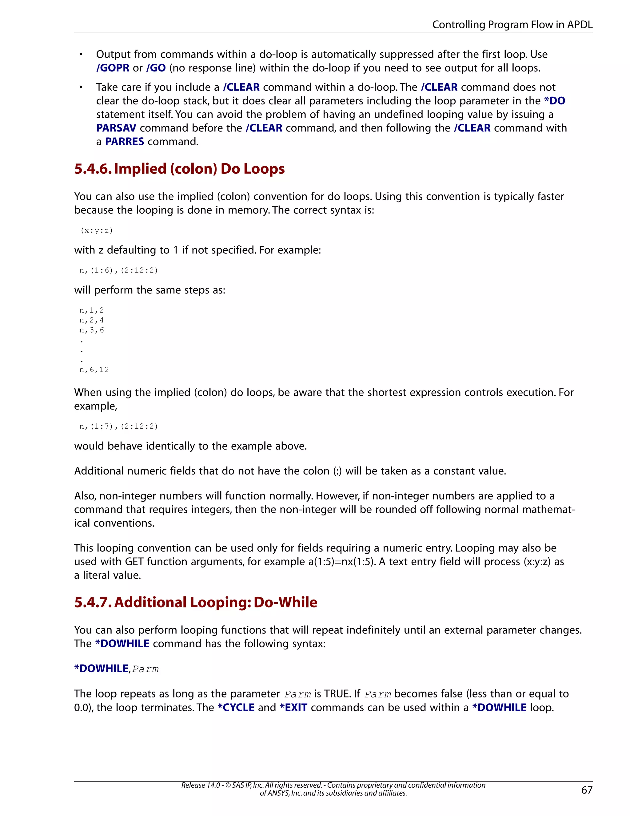 • Output from commands within a do-loop is automatically suppressed after the first loop. Use
/GOPR or /GO (no response line) within the do-loop if you need to see output for all loops.
• Take care if you include a /CLEAR command within a do-loop. The /CLEAR command does not
clear the do-loop stack, but it does clear all parameters including the loop parameter in the *DO
statement itself. You can avoid the problem of having an undefined looping value by issuing a
PARSAV command before the /CLEAR command, and then following the /CLEAR command with
a PARRES command.
5.4.6.Implied (colon) Do Loops
You can also use the implied (colon) convention for do loops. Using this convention is typically faster
because the looping is done in memory. The correct syntax is:
(x:y:z)
with z defaulting to 1 if not specified. For example:
n,(1:6),(2:12:2)
will perform the same steps as:
n,1,2
n,2,4
n,3,6
.
.
.
n,6,12
When using the implied (colon) do loops, be aware that the shortest expression controls execution. For
example,
n,(1:7),(2:12:2)
would behave identically to the example above.
Additional numeric fields that do not have the colon (:) will be taken as a constant value.
Also, non-integer numbers will function normally. However, if non-integer numbers are applied to a
command that requires integers, then the non-integer will be rounded off following normal mathemat-
ical conventions.
This looping convention can be used only for fields requiring a numeric entry. Looping may also be
used with GET function arguments, for example a(1:5)=nx(1:5). A text entry field will process (x:y:z) as
a literal value.
5.4.7.Additional Looping: Do-While
You can also perform looping functions that will repeat indefinitely until an external parameter changes.
The *DOWHILE command has the following syntax:
*DOWHILE,Parm
The loop repeats as long as the parameter Parm is TRUE. If Parm becomes false (less than or equal to
0.0), the loop terminates. The *CYCLE and *EXIT commands can be used within a *DOWHILE loop.
67
Release 14.0 - © SAS IP,Inc.All rights reserved.- Contains proprietary and confidential information
of ANSYS,Inc.and its subsidiaries and affiliates.
Controlling Program Flow in APDL
 