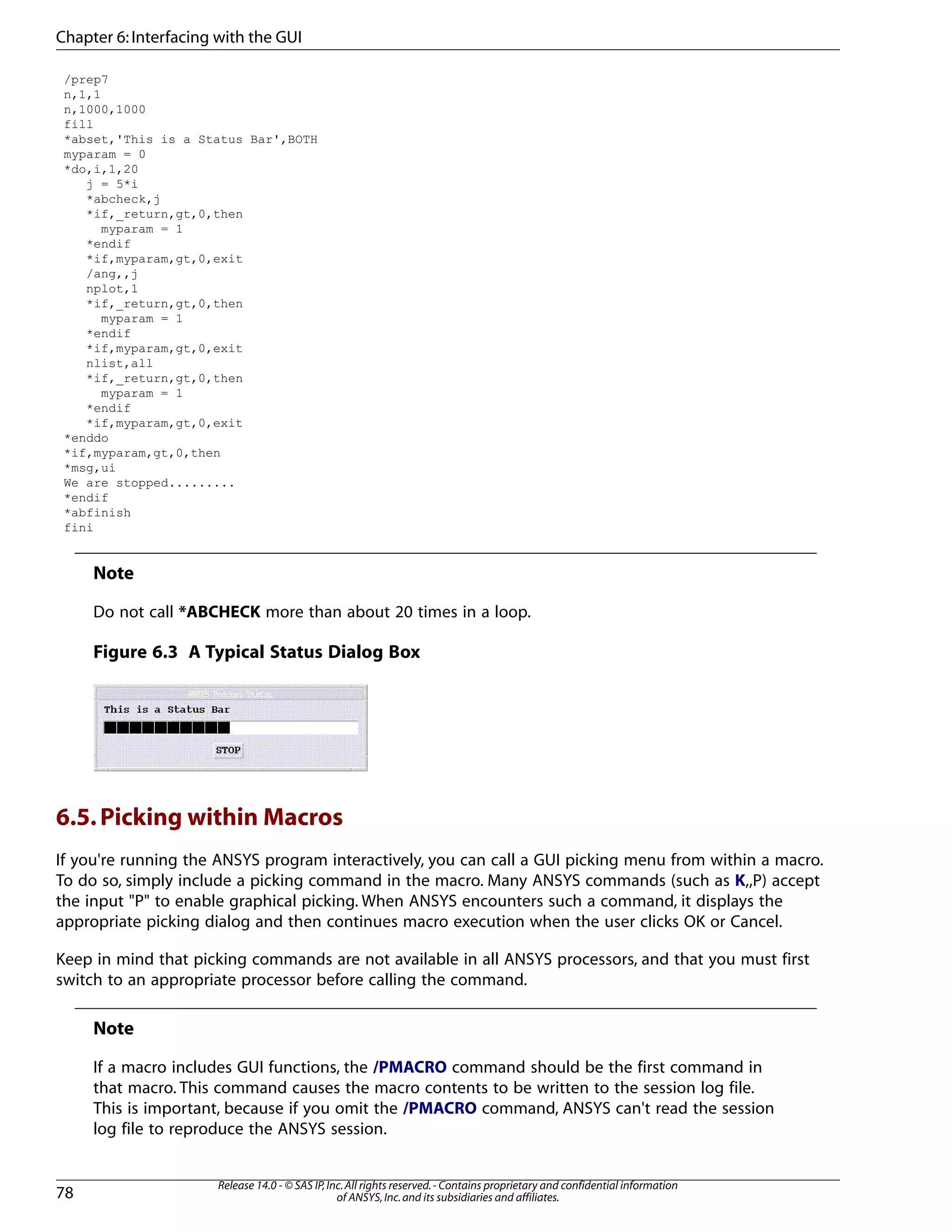 /prep7
n,1,1
n,1000,1000
fill
*abset,'This is a Status Bar',BOTH
myparam = 0
*do,i,1,20
j = 5*i
*abcheck,j
*if,_return,gt,0,then
myparam = 1
*endif
*if,myparam,gt,0,exit
/ang,,j
nplot,1
*if,_return,gt,0,then
myparam = 1
*endif
*if,myparam,gt,0,exit
nlist,all
*if,_return,gt,0,then
myparam = 1
*endif
*if,myparam,gt,0,exit
*enddo
*if,myparam,gt,0,then
*msg,ui
We are stopped.........
*endif
*abfinish
fini
Note
Do not call *ABCHECK more than about 20 times in a loop.
Figure 6.3 A Typical Status Dialog Box
6.5.Picking within Macros
If you're running the ANSYS program interactively, you can call a GUI picking menu from within a macro.
To do so, simply include a picking command in the macro. Many ANSYS commands (such as K,,P) accept
the input "P" to enable graphical picking. When ANSYS encounters such a command, it displays the
appropriate picking dialog and then continues macro execution when the user clicks OK or Cancel.
Keep in mind that picking commands are not available in all ANSYS processors, and that you must first
switch to an appropriate processor before calling the command.
Note
If a macro includes GUI functions, the /PMACRO command should be the first command in
that macro. This command causes the macro contents to be written to the session log file.
This is important, because if you omit the /PMACRO command, ANSYS can't read the session
log file to reproduce the ANSYS session.
Release 14.0 - © SAS IP,Inc.All rights reserved.- Contains proprietary and confidential information
of ANSYS,Inc.and its subsidiaries and affiliates.78
Chapter 6:Interfacing with the GUI
 