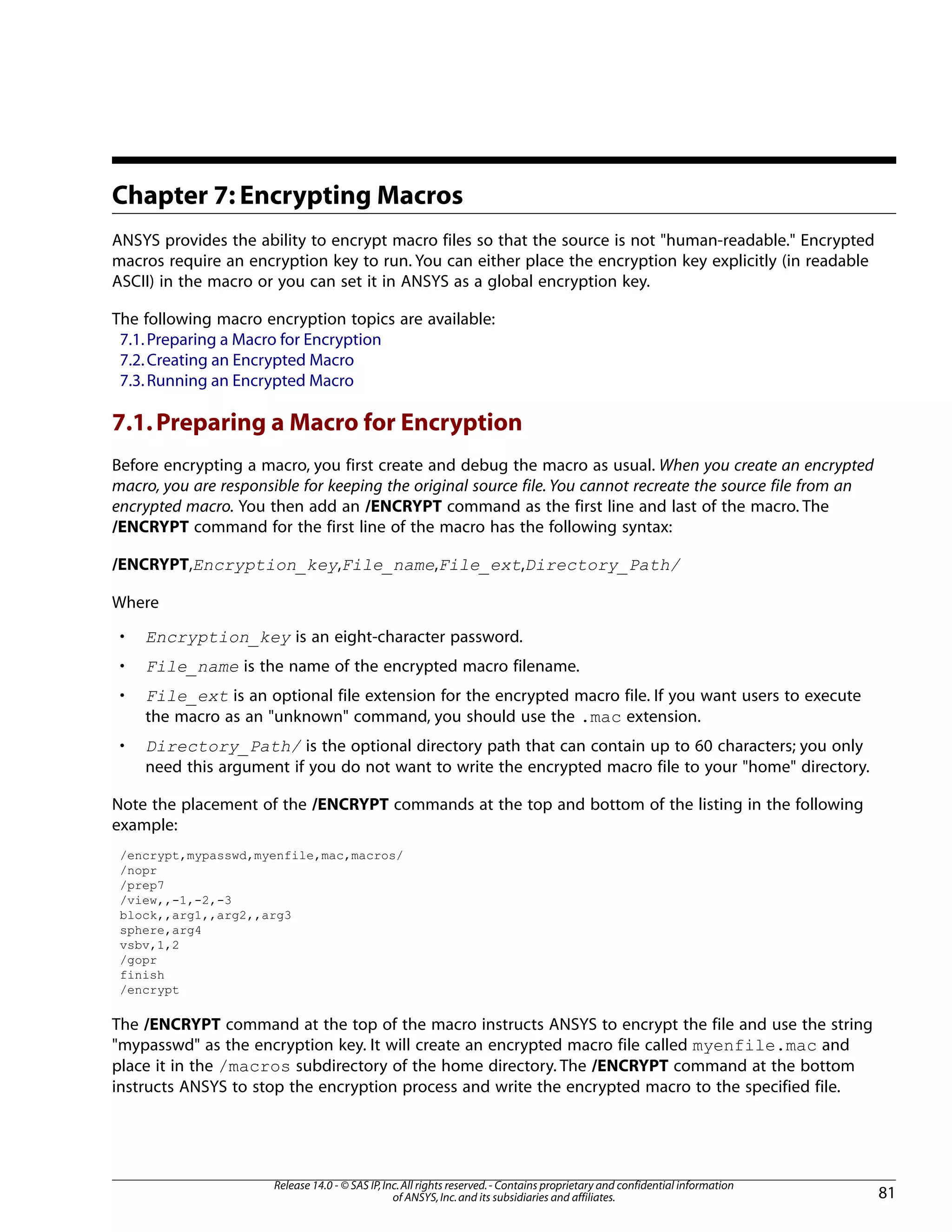 Chapter 7: Encrypting Macros
ANSYS provides the ability to encrypt macro files so that the source is not "human-readable." Encrypted
macros require an encryption key to run. You can either place the encryption key explicitly (in readable
ASCII) in the macro or you can set it in ANSYS as a global encryption key.
The following macro encryption topics are available:
7.1.Preparing a Macro for Encryption
7.2.Creating an Encrypted Macro
7.3.Running an Encrypted Macro
7.1.Preparing a Macro for Encryption
Before encrypting a macro, you first create and debug the macro as usual. When you create an encrypted
macro, you are responsible for keeping the original source file. You cannot recreate the source file from an
encrypted macro. You then add an /ENCRYPT command as the first line and last of the macro. The
/ENCRYPT command for the first line of the macro has the following syntax:
/ENCRYPT,Encryption_key,File_name,File_ext,Directory_Path/
Where
• Encryption_key is an eight-character password.
• File_name is the name of the encrypted macro filename.
• File_ext is an optional file extension for the encrypted macro file. If you want users to execute
the macro as an "unknown" command, you should use the .mac extension.
• Directory_Path/ is the optional directory path that can contain up to 60 characters; you only
need this argument if you do not want to write the encrypted macro file to your "home" directory.
Note the placement of the /ENCRYPT commands at the top and bottom of the listing in the following
example:
/encrypt,mypasswd,myenfile,mac,macros/
/nopr
/prep7
/view,,-1,-2,-3
block,,arg1,,arg2,,arg3
sphere,arg4
vsbv,1,2
/gopr
finish
/encrypt
The /ENCRYPT command at the top of the macro instructs ANSYS to encrypt the file and use the string
"mypasswd" as the encryption key. It will create an encrypted macro file called myenfile.mac and
place it in the /macros subdirectory of the home directory. The /ENCRYPT command at the bottom
instructs ANSYS to stop the encryption process and write the encrypted macro to the specified file.
81
Release 14.0 - © SAS IP,Inc.All rights reserved.- Contains proprietary and confidential information
of ANSYS,Inc.and its subsidiaries and affiliates.
 
