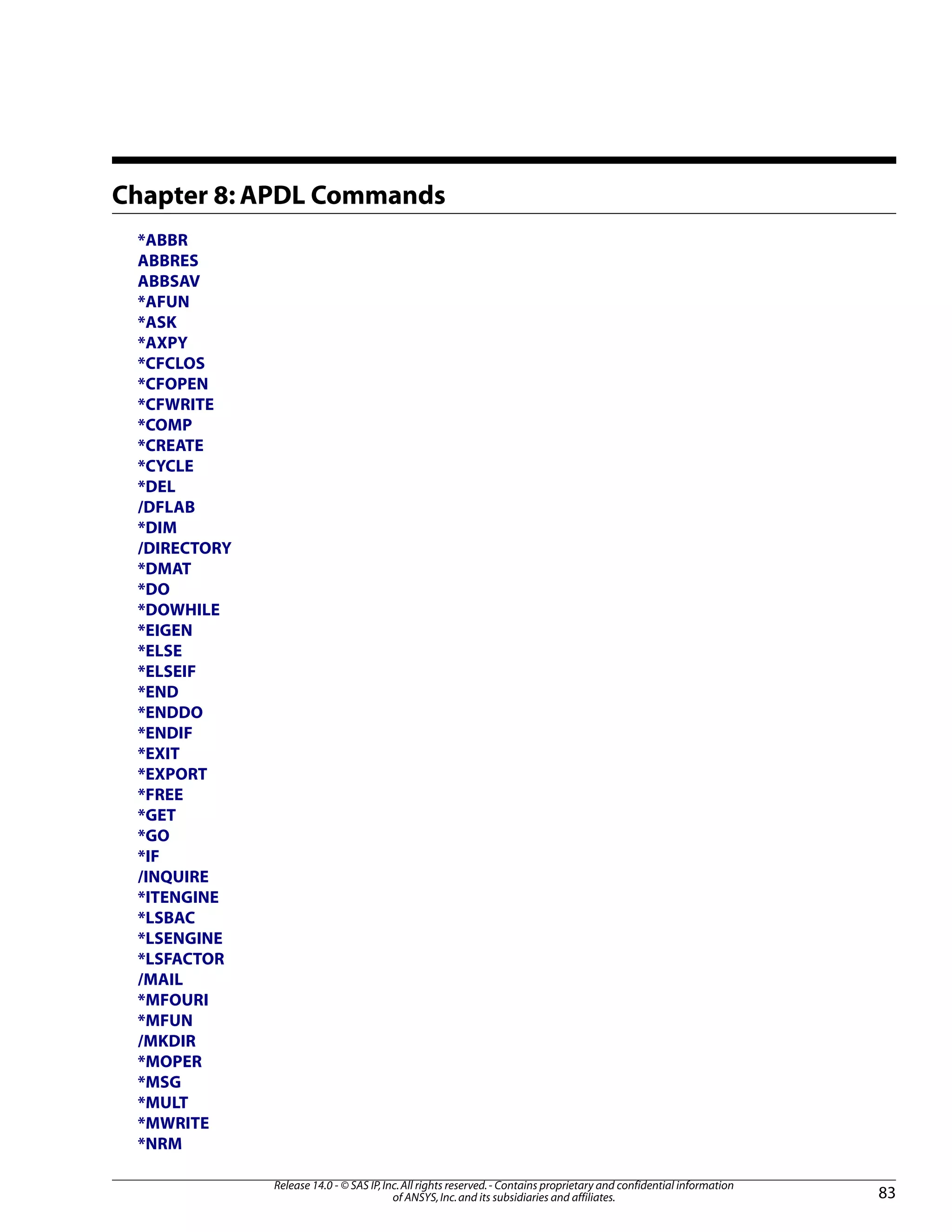 Chapter 8: APDL Commands
*ABBR
ABBRES
ABBSAV
*AFUN
*ASK
*AXPY
*CFCLOS
*CFOPEN
*CFWRITE
*COMP
*CREATE
*CYCLE
*DEL
/DFLAB
*DIM
/DIRECTORY
*DMAT
*DO
*DOWHILE
*EIGEN
*ELSE
*ELSEIF
*END
*ENDDO
*ENDIF
*EXIT
*EXPORT
*FREE
*GET
*GO
*IF
/INQUIRE
*ITENGINE
*LSBAC
*LSENGINE
*LSFACTOR
/MAIL
*MFOURI
*MFUN
/MKDIR
*MOPER
*MSG
*MULT
*MWRITE
*NRM
83
Release 14.0 - © SAS IP,Inc.All rights reserved.- Contains proprietary and confidential information
of ANSYS,Inc.and its subsidiaries and affiliates.
 