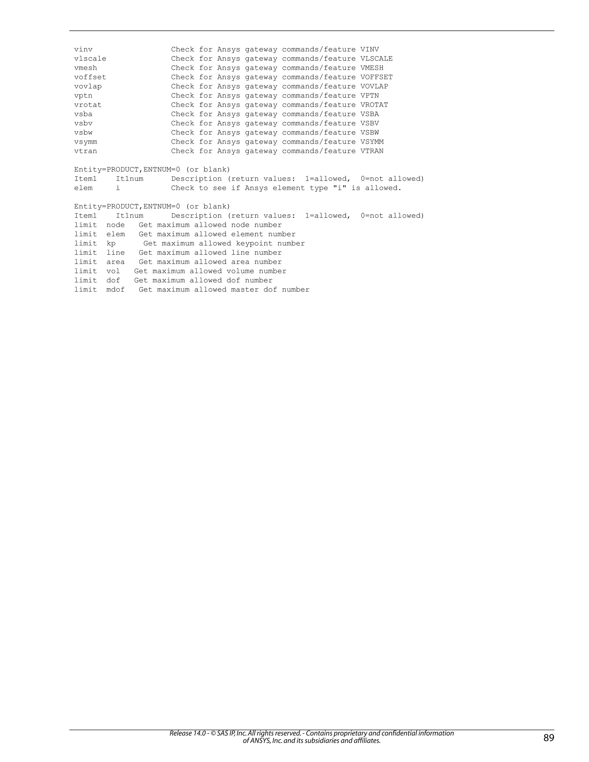 vinv Check for Ansys gateway commands/feature VINV
vlscale Check for Ansys gateway commands/feature VLSCALE
vmesh Check for Ansys gateway commands/feature VMESH
voffset Check for Ansys gateway commands/feature VOFFSET
vovlap Check for Ansys gateway commands/feature VOVLAP
vptn Check for Ansys gateway commands/feature VPTN
vrotat Check for Ansys gateway commands/feature VROTAT
vsba Check for Ansys gateway commands/feature VSBA
vsbv Check for Ansys gateway commands/feature VSBV
vsbw Check for Ansys gateway commands/feature VSBW
vsymm Check for Ansys gateway commands/feature VSYMM
vtran Check for Ansys gateway commands/feature VTRAN
Entity=PRODUCT,ENTNUM=0 (or blank)
Item1 It1num Description (return values: 1=allowed, 0=not allowed)
elem i Check to see if Ansys element type "i" is allowed.
Entity=PRODUCT,ENTNUM=0 (or blank)
Item1 It1num Description (return values: 1=allowed, 0=not allowed)
limit node Get maximum allowed node number
limit elem Get maximum allowed element number
limit kp Get maximum allowed keypoint number
limit line Get maximum allowed line number
limit area Get maximum allowed area number
limit vol Get maximum allowed volume number
limit dof Get maximum allowed dof number
limit mdof Get maximum allowed master dof number
89
Release 14.0 - © SAS IP,Inc.All rights reserved.- Contains proprietary and confidential information
of ANSYS,Inc.and its subsidiaries and affiliates.
 
