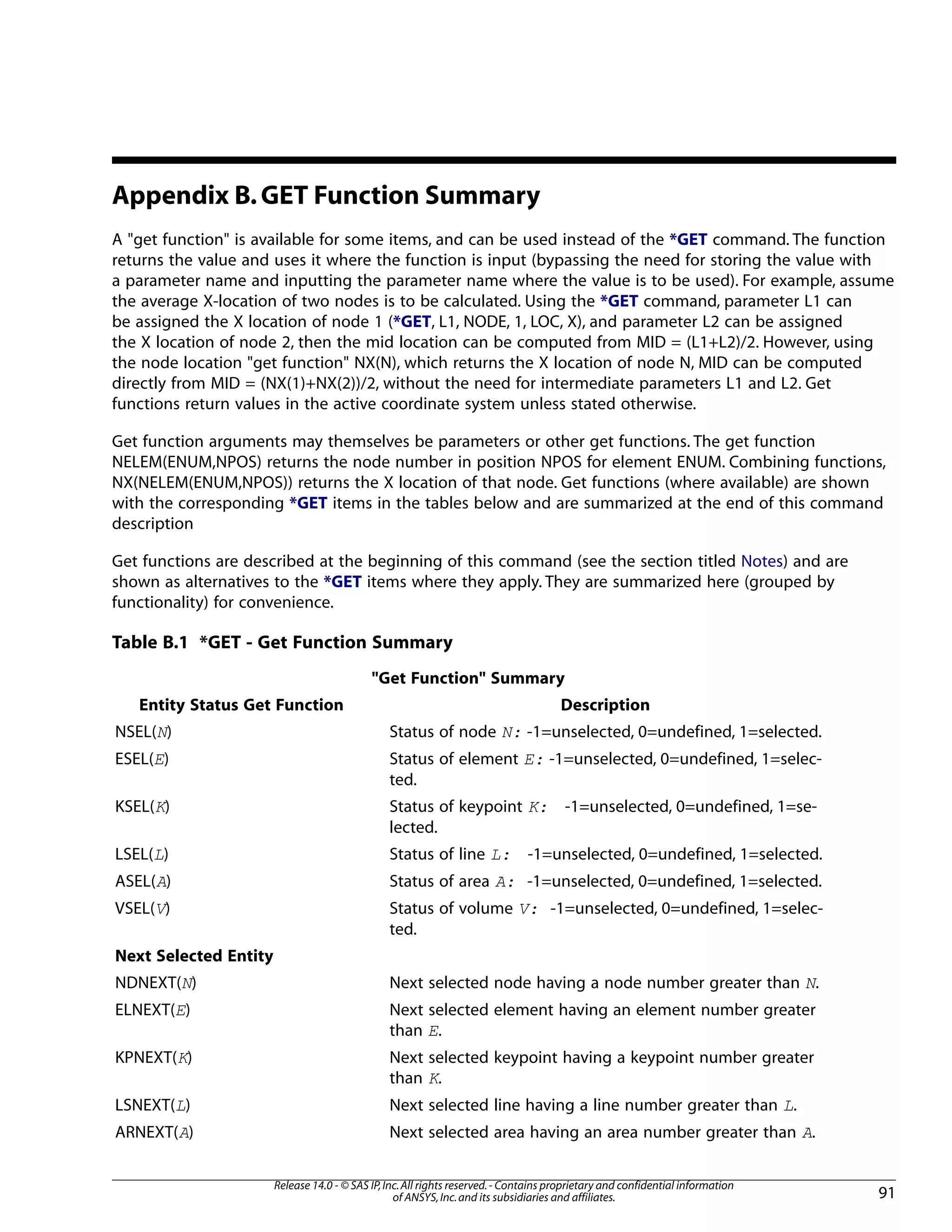 Appendix B.GET Function Summary
A "get function" is available for some items, and can be used instead of the *GET command. The function
returns the value and uses it where the function is input (bypassing the need for storing the value with
a parameter name and inputting the parameter name where the value is to be used). For example, assume
the average X-location of two nodes is to be calculated. Using the *GET command, parameter L1 can
be assigned the X location of node 1 (*GET, L1, NODE, 1, LOC, X), and parameter L2 can be assigned
the X location of node 2, then the mid location can be computed from MID = (L1+L2)/2. However, using
the node location "get function" NX(N), which returns the X location of node N, MID can be computed
directly from MID = (NX(1)+NX(2))/2, without the need for intermediate parameters L1 and L2. Get
functions return values in the active coordinate system unless stated otherwise.
Get function arguments may themselves be parameters or other get functions. The get function
NELEM(ENUM,NPOS) returns the node number in position NPOS for element ENUM. Combining functions,
NX(NELEM(ENUM,NPOS)) returns the X location of that node. Get functions (where available) are shown
with the corresponding *GET items in the tables below and are summarized at the end of this command
description
Get functions are described at the beginning of this command (see the section titled Notes) and are
shown as alternatives to the *GET items where they apply. They are summarized here (grouped by
functionality) for convenience.
Table B.1 *GET - Get Function Summary
"Get Function" Summary
DescriptionEntity Status Get Function
Status of node N: -1=unselected, 0=undefined, 1=selected.NSEL(N)
Status of element E: -1=unselected, 0=undefined, 1=selec-
ted.
ESEL(E)
Status of keypoint K: -1=unselected, 0=undefined, 1=se-
lected.
KSEL(K)
Status of line L: -1=unselected, 0=undefined, 1=selected.LSEL(L)
Status of area A: -1=unselected, 0=undefined, 1=selected.ASEL(A)
Status of volume V: -1=unselected, 0=undefined, 1=selec-
ted.
VSEL(V)
Next Selected Entity
Next selected node having a node number greater than N.NDNEXT(N)
Next selected element having an element number greater
than E.
ELNEXT(E)
Next selected keypoint having a keypoint number greater
than K.
KPNEXT(K)
Next selected line having a line number greater than L.LSNEXT(L)
Next selected area having an area number greater than A.ARNEXT(A)
91
Release 14.0 - © SAS IP,Inc.All rights reserved.- Contains proprietary and confidential information
of ANSYS,Inc.and its subsidiaries and affiliates.
 
