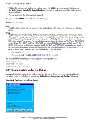 • Clicking OK automatically updates the toolbar (using the *ABBR command requires that you use
the Utility Menu> MenuCtrls> Update Toolbar menu item to make your new abbreviation appear
on the toolbar).
• You can easily edit the abbreviation if required.
The syntax for the *ABBR command and related dialogs is
*ABBR, Abbr, String
Abbr
The abbreviation name that will appear on the toolbar button. The name can contain up to eight char-
acters.
String
The String argument is the name of the macro or command that Abbr represents. If String is the name
of a macro, the macro must be within the macro search path. For more information about using macros,
see "APDL as a Macro Language". If String references an ANSYS picking menu or dialog box (using
UIDL), then specify "Fnc_string." For example, in the abbreviation definitions for "QUIT" and "POWRGRPH"
shown above, "Fnc_/QUIT" and "Fnc_/GRAPHICS" are unique UIDL function names which identify the
ANSYS picking menu or dialog box associated with the QUIT and POWRGRPH abbreviations respectively.
For more information about accessing UIDL functions, see Calling Dialog Boxes From a Macro. String
can contain up to 60 characters but cannot include any of the following:
• The character "$"
• The commands C***, /COM, /GOPR, /NOPR, /QUIT, /UI, or *END
The default ANSYS toolbar has the following abbreviations predefined:
*ABBR, SAVE_DB, SAVE
*ABBR, RESUM_DB, RESUME
*ABBR, QUIT, Fnc_/EXIT
*ABBR, POWRGRPH, Fnc_/GRAPHICS
2.2.1.Example: Adding a Toolbar Button
For example, to add a button to the toolbar that calls the macro file mymacro.mac, you would enter
the values shown in the following figure in the Utility Menu> MenuCtrls> Edit Toolbar dialog box.
Figure 2.2 Adding a New Abbreviation
Release 14.0 - © SAS IP,Inc.All rights reserved.- Contains proprietary and confidential information
of ANSYS,Inc.and its subsidiaries and affiliates.4
Chapter 2:Working with the Toolbar
 