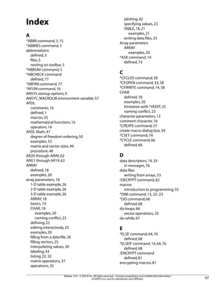 Index
A
*ABBR command,3,15
*ABBRES command,5
abbreviations
defined,3
files,5
nesting on toolbar,5
*ABBSAV command,5
*ABCHECK command
defined,77
*ABFINI command,77
*AFUN command,16
ANSYS startup options,9
ANSYS_MACROLIB environment variable,57
APDL
comments,16
defined,1
macros,55
mathematical functions,16
operators,16
APDL Math,47
degree-of-freedom ordering,50
examples,52
matrix and vector sizes,49
procedure,48
AR20 through AR99,62
ARG1 through AR19,62
ARRAY
defined,18
examples,20
array parameters,18
1-D table example,26
2-D table example,26
3-D table example,26
ARRAY,18
basics,19
CHAR,18
examples,20
naming conflict,23
defining,22
editing interactively,25
examples,20
filling from a data file,26
filling vectors,25
interpolating values,30
labeling,43
listing,22,32
matrix operations,37
operations,35
plotting,42
specifying values,23
TABLE,18,21
examples,21
writing data files,33
Array parameters
ARRAY
examples,20
*ASK command,14
defined,73
C
*CFCLOS command,58
*CFOPEN command,33,58
*CFWRITE command,14,58
CHAR
defined,18
examples,20
limitation with *VEDIT,25
naming conflict,23
character parameters,12
comment character,16
*CREATE command,57
create macro dialog box,59
*CSET command,74
*CYCLE command,66
defined,68
D
data descriptors,14,33
in messages,76
data files
writing from arrays,33
/DECRYPT command,82
macros
introduction to programming,55
*DIM command,15,22–23
*DO command,66
defined,68
do-loops,66
vector operations,35
do-while,67
E
*ELSE command,64,76
defined,68
*ELSEIF command,14,64,76
defined,68
/ENCRYPT command
defined,81
encrypting macros,81
97
Release 14.0 - © SAS IP,Inc.All rights reserved.- Contains proprietary and confidential information
of ANSYS,Inc.and its subsidiaries and affiliates.
 