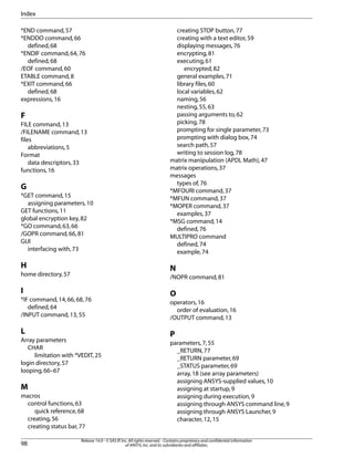 *END command,57
*ENDDO command,66
defined,68
*ENDIF command,64,76
defined,68
/EOF command,60
ETABLE command,8
*EXIT command,66
defined,68
expressions,16
F
FILE command,13
/FILENAME command,13
files
abbreviations,5
Format
data descriptors,33
functions,16
G
*GET command,15
assigning parameters,10
GET functions,11
global encryption key,82
*GO command,63,66
/GOPR command,66,81
GUI
interfacing with,73
H
home directory,57
I
*IF command,14,66,68,76
defined,64
/INPUT command,13,55
L
Array parameters
CHAR
limitation with *VEDIT,25
login directory,57
looping,66–67
M
macros
control functions,63
quick reference,68
creating,56
creating status bar,77
creating STOP button,77
creating with a text editor,59
displaying messages,76
encrypting,81
executing,61
encrypted,82
general examples,71
library files,60
local variables,62
naming,56
nesting,55,63
passing arguments to,62
picking,78
prompting for single parameter,73
prompting with dialog box,74
search path,57
writing to session log,78
matrix manipulation (APDL Math),47
matrix operations,37
messages
types of,76
*MFOURI command,37
*MFUN command,37
*MOPER command,37
examples,37
*MSG command,14
defined,76
MULTIPRO command
defined,74
example,74
N
/NOPR command,81
O
operators,16
order of evaluation,16
/OUTPUT command,13
P
parameters,7,55
_RETURN,77
_RETURN parameter,69
_STATUS parameter,69
array,18 (see array parameters)
assigning ANSYS-supplied values,10
assigning at startup,9
assigning during execution,9
assigning through ANSYS command line,9
assigning through ANSYS Launcher,9
character,12,15
Release 14.0 - © SAS IP,Inc.All rights reserved.- Contains proprietary and confidential information
of ANSYS,Inc.and its subsidiaries and affiliates.98
Index
 