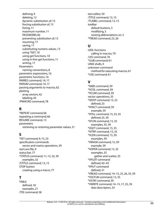 defining,9
deleting,12
dynamic substitution of,15
forcing substitution of,13
listing,11
maximum number,11
PASSWORD,82
preventing substitution of,13
resuming,17
saving,17
substituting numeric values,13
using *GET,10
using get functions,10
using in-line get functions,11
writing,17
Parameters
naming conventions,8
parametric expressions,16
parametric functions,16
PARRES command,14,17
PARSAV command,14,17
passing arguments to macros,62
plotting
array vectors,42
labeling,43
/PMACRO command,78
R
*REPEAT command,66
repeating a command,66
RESUME command,13
parameters
retrieving or restoring parameter values,31
S
*SET command,9,15,23
specification commands
vector and matrix operations,39
start.ans file,9
status bar,77
*STATUS command,11,15,32,39
examples,32
/STITLE command,13,15
STOP button
creating using a macro,77
T
TABLE
defined,18
examples,21
/TEE command,58
text editor,59
/TITLE command,13,15
/TLABEL command,13,15
toolbar
default buttons,3
modifying,3
nesting abbreviations on,5
*TREAD command,23,26
U
UIDL functions
calling in macros,79
/UIS command,76
*ULIB command,61
UNIX shells,9
unknown command
method for executing macros,61
*USE command,61
V
*VABS command,39
*VCOL command,39
*VCUM command,39
vector operations,35
*VEDIT command,15,23
defined,25
*VFACT command,39
example,39
*VFILL command,15,23,35
defined,25,39
*VFUN command,15,35
examples,35,39
*VGET command,15,35
*VITRP command,15,35
*VLEN command,15,39
examples,39
*VMASK command,15,39
example,39
*VOPER command,15,35
examples,35
gather and scatter,35
*VPLOT command
defined,42–43
*VPUT command
defined,31
*VREAD command,14–15,23,26,35,39
*VSCFUN command,15,35
*VSTAT command,39
*VWRITE command,14–15,17,35,39
data descriptors,33
99
Release 14.0 - © SAS IP,Inc.All rights reserved.- Contains proprietary and confidential information
of ANSYS,Inc.and its subsidiaries and affiliates.
 