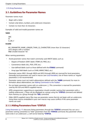 3.10.Array Parameters
3.1.Guidelines for Parameter Names
Parameter names must:
• Begin with a letter
• Contain only letters, numbers, and underscore characters
• Contain no more than 32 characters
Examples of valid and invalid parameter names are
Valid:
ABC
PI
X_OR_Y
Invalid:
MY_PARAMETER_NAME_LONGER_THAN_32_CHARACTERS (more than 32 characters)
2CF3 (begins with a number)
M&E (invalid character "&")
When naming parameters:
• Avoid parameter names that match commonly used ANSYS labels, such as:
– Degree of freedom (DOF) labels (TEMP, UX, PRES, etc.)
– Convenience labels (ALL, PICK, STAT, etc.)
– User-defined labels (such as those defined with the ETABLE command)
– Array type field labels (such as CHAR, ARRAY, TABLE, etc.)
• Parameter names ARG1 through ARG9 and AR10 through AR99 are reserved for local parameters.
Generally, local parameters are used in macros (see Local Variables). Use of these names as "regular"
parameters is not recommended.
• Parameter names must not match abbreviations defined with the *ABBR command. For more in-
formation about abbreviations, see Adding Commands to the Toolbar.
• Do not begin parameter names with an underscore (_). This convention is reserved for parameters
used by the GUI and ANSYS-supplied macros.
• APDL programmers supporting an organization should consider naming their parameters with a
trailing underscore(_). These can be displayed as a group using the *STATUS command and deleted
from memory as a group through the *DEL command.
• Older ANSYS-supplied macro files may use parameter names that do not begin with an underscore.
Using these macros embedded in your own macros may cause conflicts if the same parameter
names are used.
3.1.1.Hiding Parameters from *STATUS
Listing Parameters (p. 11) discusses listing parameters through the *STATUS command. You can use a
parameter naming convention to "hide" parameters from the *STATUS command. Any parameter whose
name ends in an underscore (_) will not be listed by *STATUS.
Release 14.0 - © SAS IP,Inc.All rights reserved.- Contains proprietary and confidential information
of ANSYS,Inc.and its subsidiaries and affiliates.8
Chapter 3:Using Parameters
 