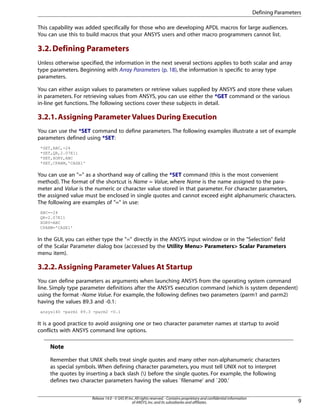 This capability was added specifically for those who are developing APDL macros for large audiences.
You can use this to build macros that your ANSYS users and other macro programmers cannot list.
3.2.Defining Parameters
Unless otherwise specified, the information in the next several sections applies to both scalar and array
type parameters. Beginning with Array Parameters (p. 18), the information is specific to array type
parameters.
You can either assign values to parameters or retrieve values supplied by ANSYS and store these values
in parameters. For retrieving values from ANSYS, you can use either the *GET command or the various
in-line get functions. The following sections cover these subjects in detail.
3.2.1.Assigning Parameter Values During Execution
You can use the *SET command to define parameters. The following examples illustrate a set of example
parameters defined using *SET:
*SET,ABC,-24
*SET,QR,2.07E11
*SET,XORY,ABC
*SET,CPARM,'CASE1'
You can use an "=" as a shorthand way of calling the *SET command (this is the most convenient
method). The format of the shortcut is Name = Value, where Name is the name assigned to the para-
meter and Value is the numeric or character value stored in that parameter. For character parameters,
the assigned value must be enclosed in single quotes and cannot exceed eight alphanumeric characters.
The following are examples of "=" in use:
ABC=-24
QR=2.07E11
XORY=ABC
CPARM='CASE1'
In the GUI, you can either type the "=" directly in the ANSYS input window or in the "Selection" field
of the Scalar Parameter dialog box (accessed by the Utility Menu> Parameters> Scalar Parameters
menu item).
3.2.2.Assigning Parameter Values At Startup
You can define parameters as arguments when launching ANSYS from the operating system command
line. Simply type parameter definitions after the ANSYS execution command (which is system dependent)
using the format -Name Value. For example, the following defines two parameters (parm1 and parm2)
having the values 89.3 and -0.1:
ansys140 -parm1 89.3 -parm2 -0.1
It is a good practice to avoid assigning one or two character parameter names at startup to avoid
conflicts with ANSYS command line options.
Note
Remember that UNIX shells treat single quotes and many other non-alphanumeric characters
as special symbols. When defining character parameters, you must tell UNIX not to interpret
the quotes by inserting a back slash () before the single quotes. For example, the following
defines two character parameters having the values `filename' and `200.'
9
Release 14.0 - © SAS IP,Inc.All rights reserved.- Contains proprietary and confidential information
of ANSYS,Inc.and its subsidiaries and affiliates.
Defining Parameters
 