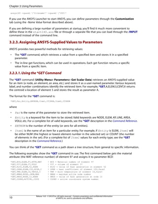 ansys140 -cparm1 'filename' -cparm2 '200'
If you use the ANSYS Launcher to start ANSYS, you can define parameters through the Customization
tab (using the -Name Value format described above).
If you are defining a large number of parameters at startup, you'll find it much more convenient to
define these in the start140.ans file or through a separate file that you can load through the /INPUT
command instead of the command line.
3.2.3.Assigning ANSYS-Supplied Values to Parameters
ANSYS provides two powerful methods for retrieving values:
• The *GET command, which retrieves a value from a specified item and stores it in a specified
parameter.
• The in-line get functions, which can be used in operations. Each get function returns a specific
value from a specific item.
3.2.3.1.Using the *GET Command
The *GET command (Utility Menu> Parameters> Get Scalar Data) retrieves an ANSYS-supplied value
for an item (a node, an element, an area, etc.) and stores it as a user-named parameter. Various keyword,
label, and number combinations identify the retrieved item. For example, *GET,A,ELEM,5,CENT,X returns
the centroid x-location of element 5 and stores the result as parameter A.
The format for the *GET command is:
*GET,Par,Entity,ENTNUM,Item1,IT1NUM,Item2,IT2NUM
where
• Par is the name of the parameter to store the retrieved item.
• Entity is a keyword for the item to be stored. Valid keywords are NODE, ELEM, KP, LINE, AREA,
VOLU, etc. For a complete list of valid keywords, see the *GET description in the Command Reference.
• ENTNUM is the number of the entity (or zero for all entities).
• Item1 is the name of an item for a particular entity. For example, if Entity is ELEM, Item1 will
be either NUM (the highest or lowest element number in the selected set) or COUNT (the number
of elements in the set). (For a complete list of Item1 values for each entity type, see the *GET
description in the Command Reference.)
You can think of the *GET command as a path down a tree structure, from general to specific information.
The following examples show the *GET command in use. The first command below gets the material
attribute (the MAT reference number) of element 97 and assigns it to parameter BCD:
*GET,BCD,ELEM,97,ATTR,MAT ! BCD = Material number of element 97
*GET,V37,ELEM,37,VOLU ! V37 = volume of element 37
*GET,EL52,ELEM,52,HGEN ! EL52 = value of heat generation in element 52
*GET,OPER,ELEM,102,HCOE,2 ! OPER = heat coefficient of element 102,face2
*GET,TMP,ELEM,16,TBULK,3 ! TMP = bulk temperature of element 16,face3
*GET,NMAX,NODE,,NUM,MAX ! NMAX = maximum active node number
*GET,HNOD,NODE,12,HGEN ! HNOD = value of heat generation at node 12
*GET,COORD,ACTIVE,,CSYS ! COORD = active coordinate system number
Release 14.0 - © SAS IP,Inc.All rights reserved.- Contains proprietary and confidential information
of ANSYS,Inc.and its subsidiaries and affiliates.10
Chapter 3:Using Parameters
 