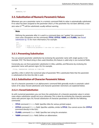 or
NEWMACRO,'SY'
3.5.Substitution of Numeric Parametric Values
Whenever you use a parameter name in a numeric command field, its value is automatically substituted.
If no value has been assigned to the parameter (that is, if the parameter has not been defined), a near-
zero value (2-100
) will be substituted, usually without warning.
Note
Defining the parameter after it is used in a command does not "update" the command in
most cases. (Exceptions are the commands /TITLE, /STITLE, *ABBR, and /TLABEL. See Forced
Substitution (p. 13) for more information.) For example:
Y=0
X=2.7
N,1,X,Y ! Node 1 at (2.7,0)
Y=3.5 ! Redefining parameter Y now does not update node 1
3.5.1.Preventing Substitution
You can prevent parameter substitution by enclosing the parameter name with single quotes ('), for
example, 'XYZ'. The literal string is then used; therefore, this feature is valid only in non-numerical fields.
Conversely, you can force parameter substitution in titles, subtitles, and filenames by enclosing the
parameter name with percent signs (%). For example,
/TITLE, TEMPERATURE CONTOURS AT TIME=%TM%
specifies a title in which the numerical value of parameter TM is substituted. Note that the parameter
is substituted at the time the title is used.
3.5.2.Substitution of Character Parametric Values
Use of a character parameter in an alphanumeric command field generally results in automatic substi-
tution of its value. Forced substitution and character parameter restrictions are explained below.
3.5.2.1.Forced Substitution
As with numerical parameters, you can force the substitution of a character parameter value in certain
cases where substitution would not occur otherwise. This is done by enclosing the character parameter
name with percent signs (%). Forced substitution of character parameters is valid for the following
commands:
• /TITLE command (Title field). Specifies titles for various printed output.
• /STITLE command (Title field). Specifies subtitles, similar to/TITLE. (You cannot access the /STITLE
command directly in the GUI.)
• /TLABEL command (Text field). Specifies text string for annotation.
• *ABBR command (Abbr field). Defines an abbreviation.
13
Release 14.0 - © SAS IP,Inc.All rights reserved.- Contains proprietary and confidential information
of ANSYS,Inc.and its subsidiaries and affiliates.
Substitution of Numeric Parametric Values
 