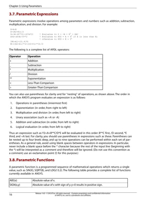 3.7.Parametric Expressions
Parametric expressions involve operations among parameters and numbers such as addition, subtraction,
multiplication, and division. For example:
X=A+B
P=(R2+R1)/2
D=-B+(E**2)-(4*A*C) ! Evaluates to D = -B + E2
- 4AC
XYZ=(A<B)+Y**2 ! Evaluates to XYZ = A + Y2
if A is less than B;
! otherwise to XYZ = B + Y2
INC=A1+(31.4/9)
M=((X2-X1)**2-(Y2-Y1)**2)/2
The following is a complete list of APDL operators:
OperationOperator
Addition+
Subtraction_
Multiplication*
Division/
Exponentiation**
Less-Than Comparison<
Greater-Than Comparison>
You can also use parentheses for clarity and for "nesting" of operations, as shown above. The order in
which the ANSYS program evaluates an expression is as follows:
1. Operations in parentheses (innermost first)
2. Exponentiation (in order, from right to left)
3. Multiplication and division (in order, from left to right)
4. Unary association (such as +A or -A)
5. Addition and subtraction (in order, from left to right)
6. Logical evaluation (in order, from left to right)
Thus an expression such as Y2=A+B**C/D*E will be evaluated in this order: B**C first, /D second, *E
third, and +A last. For clarity, you should use parentheses in expressions such as these. Parentheses can
be nested up to four levels deep, and up to nine operations can be performed within each set of par-
entheses. As a general rule, avoid using blank spaces between operators in expressions. In particular,
never include a blank space before the * character because the rest of the input line (beginning with
the *) will be interpreted as a comment and therefore will be ignored. (Do not use this convention as
a comment; use an exclamation point (!) for this purpose.)
3.8.Parametric Functions
A parametric function is a programmed sequence of mathematical operations which returns a single
value, such as SIN(X), SQRT(B), and LOG(13.2). The following table provides a complete list of functions
currently available in ANSYS.
Absolute value of x.ABS(x)
Absolute value of x with sign of y.y=0 results in positive sign.SIGN(x,y)
Release 14.0 - © SAS IP,Inc.All rights reserved.- Contains proprietary and confidential information
of ANSYS,Inc.and its subsidiaries and affiliates.16
Chapter 3:Using Parameters
 