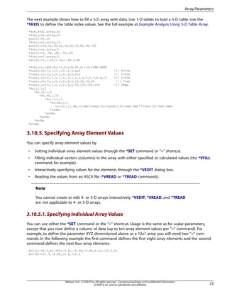 The next example shows how to fill a 5-D array with data. Use 1-D tables to load a 5-D table. Use the
*TAXIS to define the table index values. See the full example at Example Analysis Using 5-D Table Array.
*dim,xval,array,X1
*dim,yval,array,Y1
yval(1)=0,20
*dim,zval,array,10
zval(1)=10,20,30,40,50,60,70,80,90,100
*dim,tval,array,5
tval(1)=1,.90,.80,.70,.60
*dim,tevl,array,5
tevl(1)=1,1.20,1.30,1.60,1.80
*dim,ccc,tab5,X1,Y1,Z1,D4,D5,X,Y,Z,TIME,TEMP
*taxis,ccc(1,1,1,1,1),1,0,wid !!! X-Dim
*taxis,ccc(1,1,1,1,1),2,0,hth !!! Y-Dim
*taxis,ccc(1,1,1,1,1),3,1,2,3,4,5,6,7,8,9,10 !!! Z-Dim
*taxis,ccc(1,1,1,1,1),4,0,10,20,30,40 !!! Time
*taxis,ccc(1,1,1,1,1),5,0,50,100,150,200 !!! Temp
*do,ii,1,2
*do,jj,1,2
*do,kk,1,10
*do,ll,1,5
*do,mm,1,5
ccc(ii,jj,kk,ll,mm)=(xval(ii)+yval(jj)+zval(kk))*tval(ll)*tevl(mm)
*enddo
*enddo
*enddo
*enddo
*enddo
3.10.5.Specifying Array Element Values
You can specify array element values by
• Setting individual array element values through the *SET command or "=" shortcut.
• Filling individual vectors (columns) in the array with either specified or calculated values (the *VFILL
command, for example).
• Interactively specifying values for the elements through the *VEDIT dialog box.
• Reading the values from an ASCII file (*VREAD or *TREAD commands).
Note
You cannot create or edit 4- or 5-D arrays interactively. *VEDIT, *VREAD, and *TREAD
are not applicable to 4- or 5-D arrays.
3.10.5.1.Specifying Individual Array Values
You can use either the *SET command or the "=" shortcut. Usage is the same as for scalar parameters,
except that you now define a column of data (up to ten array element values per "=" command). For
example, to define the parameter XYZ dimensioned above as a 12x1 array you will need two "=" com-
mands. In the following example the first command defines the first eight array elements and the second
command defines the next four array elements:
XYZ(1)=59.5,42.494,-9.01,-8.98,-8.98,9.01,-30.6,51
XYZ(9)=-51.9,14.88,10.8,-10.8
23
Release 14.0 - © SAS IP,Inc.All rights reserved.- Contains proprietary and confidential information
of ANSYS,Inc.and its subsidiaries and affiliates.
Array Parameters
 