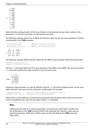 Notice that the starting location of the array element is indicated by the row index number of the
parameter (1 in the first command, 9 in the second command).
The following example shows how to define the element values for the 4x3 array parameter T2, dimen-
sioned earlier in the *DIM examples:
T2(1,1)=.6,2,-1.8,4 ! defines (1,1),(2,1),(3,1),(4,1)
T2(1,2)=7,5,9.1,62.5 ! defines (1,2),(2,2),(3,2),(4,2)
T2(1,3)=2E-4,-3.5,22,.01 ! defines (1,3),(2,3),(3,3),(4,3)
The following example defines element values for the TABLE array parameter FORCE discussed earlier.
FORCE(1)=0,560,560,238.5,0
FORCE(1,0)=1E-6,.8,7.2,8.5,9.3
The first “=” command defines the five array elements of the TABLE array FORCE. The second and third
“=” commands redefine the index numbers in the j=0 and i=0 row.
Character array parameters can also be defined using the "=" command. Assigned values can be up to
eight characters each and must be enclosed in single quotes. For example:
*DIM,RESULT,CHAR,3 !Character array parameter with dimensions (3,1,1)
RESULT(1)='SX','SY','SZ' !Assigns values to parameter RESULT
Notice that, as when defining a numerical array parameter, the starting location of the array element
must be specified (in this case, the row index number 1 is indicated).
Note
CHAR cannot be used as a character parameter name because it will create a conflict with
the CHAR label on the *DIM command. ANSYS will substitute the character string value as-
signed to parameter CHAR when CHAR is input on the third field of the *DIM command
(Type field).
Release 14.0 - © SAS IP,Inc.All rights reserved.- Contains proprietary and confidential information
of ANSYS,Inc.and its subsidiaries and affiliates.24
Chapter 3:Using Parameters
 