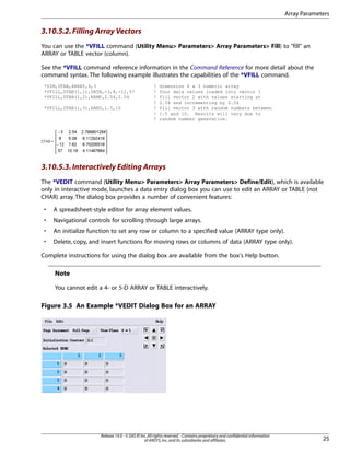 3.10.5.2.Filling Array Vectors
You can use the *VFILL command (Utility Menu> Parameters> Array Parameters> Fill) to "fill" an
ARRAY or TABLE vector (column).
See the *VFILL command reference information in the Command Reference for more detail about the
command syntax. The following example illustrates the capabilities of the *VFILL command.
*DIM,DTAB,ARRAY,4,3 ! dimension 4 x 3 numeric array
*VFILL,DTAB(1,1),DATA,-3,8,-12,57 ! four data values loaded into vector 1
*VFILL,DTAB(1,2),RAMP,2.54,2.54 ! fill vector 2 with values starting at
! 2.54 and incrementing by 2.54
*VFILL,DTAB(1,3),RAND,1.5,10 ! fill vector 3 with random numbers between
! 1.5 and 10. Results will vary due to
! random number generation.
3.10.5.3.Interactively Editing Arrays
The *VEDIT command (Utility Menu> Parameters> Array Parameters> Define/Edit), which is available
only in interactive mode, launches a data entry dialog box you can use to edit an ARRAY or TABLE (not
CHAR) array. The dialog box provides a number of convenient features:
• A spreadsheet-style editor for array element values.
• Navigational controls for scrolling through large arrays.
• An initialize function to set any row or column to a specified value (ARRAY type only).
• Delete, copy, and insert functions for moving rows or columns of data (ARRAY type only).
Complete instructions for using the dialog box are available from the box's Help button.
Note
You cannot edit a 4- or 5-D ARRAY or TABLE interactively.
Figure 3.5 An Example *VEDIT Dialog Box for an ARRAY
25
Release 14.0 - © SAS IP,Inc.All rights reserved.- Contains proprietary and confidential information
of ANSYS,Inc.and its subsidiaries and affiliates.
Array Parameters
 