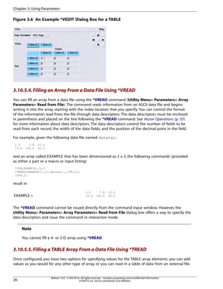 Figure 3.6 An Example *VEDIT Dialog Box for a TABLE
3.10.5.4.Filling an Array From a Data File Using *VREAD
You can fill an array from a data file using the *VREAD command (Utility Menu> Parameters> Array
Parameters> Read from File). The command reads information from an ASCII data file and begins
writing it into the array, starting with the index location that you specify. You can control the format
of the information read from the file through data descriptors. The data descriptors must be enclosed
in parenthesis and placed on the line following the *VREAD command. See Vector Operations (p. 35)
for more information about data descriptors. The data descriptors control the number of fields to be
read from each record, the width of the data fields, and the position of the decimal point in the field.
For example, given the following data file named dataval:
1.5 7.8 12.3
15.6 -45.6 42.5
and an array called EXAMPLE that has been dimensioned as 2 x 3, the following commands (provided
as either a part or a macro or input listing)
*DIM,EXAMPLE,,2,3
*VREAD,EXAMPLE(1,1),dataval,,,JIK,3,2
(3F6.1)
result in
1.5 7.8 12.3
15.6 -45.6 42.5EXAMPLE =
The *VREAD command cannot be issued directly from the command input window. However, the
Utility Menu> Parameters> Array Parameters> Read from File dialog box offers a way to specify the
data descriptors and issue the command in interactive mode.
Note
You cannot fill a 4- or 5-D array using *VREAD.
3.10.5.5.Filling a TABLE Array From a Data File Using *TREAD
Once configured, you have two options for specifying values for the TABLE array elements: you can add
values as you would for any other type of array, or you can read in a table of data from an external file.
Release 14.0 - © SAS IP,Inc.All rights reserved.- Contains proprietary and confidential information
of ANSYS,Inc.and its subsidiaries and affiliates.26
Chapter 3:Using Parameters
 