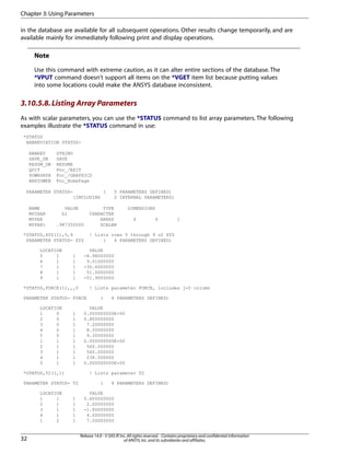 in the database are available for all subsequent operations. Other results change temporarily, and are
available mainly for immediately following print and display operations.
Note
Use this command with extreme caution, as it can alter entire sections of the database. The
*VPUT command doesn't support all items on the *VGET item list because putting values
into some locations could make the ANSYS database inconsistent.
3.10.5.8.Listing Array Parameters
As with scalar parameters, you can use the *STATUS command to list array parameters. The following
examples illustrate the *STATUS command in use:
*STATUS
ABBREVIATION STATUS-
ABBREV STRING
SAVE_DB SAVE
RESUM_DB RESUME
QUIT Fnc_/EXIT
POWRGRPH Fnc_/GRAPHICS
ANSYSWEB Fnc_HomePage
PARAMETER STATUS- ( 5 PARAMETERS DEFINED)
(INCLUDING 2 INTERNAL PARAMETERS)
NAME VALUE TYPE DIMENSIONS
MYCHAR hi CHARACTER
MYPAR ARRAY 4 6 1
MYPAR1 .987350000 SCALAR
*STATUS,XYZ(1),5,9 ! Lists rows 5 through 9 of XYZ
PARAMETER STATUS- XYZ ( 4 PARAMETERS DEFINED)
LOCATION VALUE
5 1 1 -8.98000000
6 1 1 9.01000000
7 1 1 -30.6000000
8 1 1 51.0000000
9 1 1 -51.9000000
*STATUS,FORCE(1),,,0 ! Lists parameter FORCE, includes j=0 column
PARAMETER STATUS- FORCE ( 4 PARAMETERS DEFINED)
LOCATION VALUE
1 0 1 0.000000000E+00
2 0 1 0.800000000
3 0 1 7.20000000
4 0 1 8.50000000
5 0 1 9.30000000
1 1 1 0.000000000E+00
2 1 1 560.000000
3 1 1 560.000000
4 1 1 238.500000
5 1 1 0.000000000E+00
*STATUS,T2(1,1) ! Lists parameter T2
PARAMETER STATUS- T2 ( 4 PARAMETERS DEFINED)
LOCATION VALUE
1 1 1 0.600000000
2 1 1 2.00000000
3 1 1 -1.80000000
4 1 1 4.00000000
1 2 1 7.00000000
Release 14.0 - © SAS IP,Inc.All rights reserved.- Contains proprietary and confidential information
of ANSYS,Inc.and its subsidiaries and affiliates.32
Chapter 3:Using Parameters
 