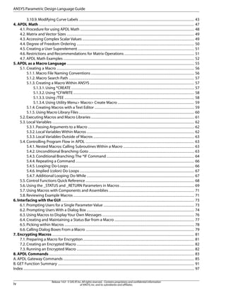 3.10.9. Modifying Curve Labels ........................................................................................................ 43
4. APDL Math ............................................................................................................................................ 47
4.1.Procedure for using APDL Math ....................................................................................................... 48
4.2. Matrix and Vector Sizes ................................................................................................................... 49
4.3.Accessing Complex Scalar Values ..................................................................................................... 49
4.4. Degree of Freedom Ordering .......................................................................................................... 50
4.5. Creating a User Superelement ......................................................................................................... 51
4.6. Restrictions and Recommendations for Matrix Operations ............................................................... 51
4.7. APDL Math Examples ...................................................................................................................... 52
5. APDL as a Macro Language ................................................................................................................... 55
5.1. Creating a Macro ............................................................................................................................ 56
5.1.1. Macro File Naming Conventions ............................................................................................. 56
5.1.2. Macro Search Path ................................................................................................................. 57
5.1.3. Creating a Macro Within ANSYS .............................................................................................. 57
5.1.3.1.Using *CREATE ............................................................................................................... 57
5.1.3.2.Using *CFWRITE ............................................................................................................. 58
5.1.3.3. Using /TEE ..................................................................................................................... 58
5.1.3.4. Using Utility Menu> Macro> Create Macro ..................................................................... 59
5.1.4. Creating Macros with a Text Editor .......................................................................................... 59
5.1.5. Using Macro Library Files ........................................................................................................ 60
5.2.Executing Macros and Macro Libraries ............................................................................................. 61
5.3. Local Variables ................................................................................................................................ 62
5.3.1.Passing Arguments to a Macro ................................................................................................ 62
5.3.2. Local Variables Within Macros ................................................................................................. 62
5.3.3. Local Variables Outside of Macros ........................................................................................... 63
5.4. Controlling Program Flow in APDL .................................................................................................. 63
5.4.1. Nested Macros: Calling Subroutines Within a Macro ................................................................ 63
5.4.2. Unconditional Branching: Goto ............................................................................................... 63
5.4.3. Conditional Branching:The *IF Command ............................................................................... 64
5.4.4.Repeating a Command ........................................................................................................... 66
5.4.5. Looping: Do-Loops ................................................................................................................. 66
5.4.6. Implied (colon) Do Loops ....................................................................................................... 67
5.4.7. Additional Looping: Do-While ................................................................................................. 67
5.5.Control Functions Quick Reference .................................................................................................. 68
5.6.Using the _STATUS and _RETURN Parameters in Macros ................................................................... 69
5.7. Using Macros with Components and Assemblies ............................................................................. 71
5.8. Reviewing Example Macros ............................................................................................................. 71
6.Interfacing with the GUI ........................................................................................................................ 73
6.1.Prompting Users for a Single Parameter Value .................................................................................. 73
6.2. Prompting Users With a Dialog Box ................................................................................................. 74
6.3.Using Macros to Display Your Own Messages ................................................................................... 76
6.4. Creating and Maintaining a Status Bar from a Macro ........................................................................ 77
6.5. Picking within Macros ..................................................................................................................... 78
6.6.Calling Dialog Boxes From a Macro .................................................................................................. 79
7. Encrypting Macros ................................................................................................................................ 81
7.1. Preparing a Macro for Encryption .................................................................................................... 81
7.2. Creating an Encrypted Macro .......................................................................................................... 82
7.3. Running an Encrypted Macro .......................................................................................................... 82
8.APDL Commands ................................................................................................................................... 83
A. APDL Gateway Commands ...................................................................................................................... 85
B. GET Function Summary ........................................................................................................................... 91
Index .......................................................................................................................................................... 97
Release 14.0 - © SAS IP,Inc.All rights reserved.- Contains proprietary and confidential information
of ANSYS,Inc.and its subsidiaries and affiliates.iv
ANSYS Parametric Design Language Guide
 