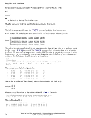 For character fields, you can use the A descriptor. The A descriptor has the syntax
Aw
where
w
Is the width of the data field in characters.
Thus, for a character field that is eight characters wide, the descriptor is
A8
The following examples illustrate the *VWRITE command and data descriptors in use.
Given that the MYDATA array has been dimensioned and filled with the following values:
The following short macro first defines the scalar parameter X as having a value of 25 and then opens
the file vector (*CFOPEN command). The *VWRITE command then defines the data to be written to
the file. In this case, the first vector written uses the SEQU keyword to provide row numbers. Note that
in some cases that constants, scalar parameters, and operations that include array element values are
written to the file. Note the data file contents for these items.
x=25
*cfopen,vector
*vwrite,SEQU,mydata(1,1,1),mydata(1,2,1),mydata(1,3,1),10.2,x,mydata(1,1,1)+3
(F3.0,' ',F8.4,' ',F8.1,' 'F8.6,' ',F4.1,' 'F4.0,' 'F8.1)
*cfclos
The macro creates the following data file:
1. 2.1522 3.9 5.286370 10.2 25. 5.2
2. 2.3049 4.0 5.409196 10.2 25. 5.2
3. 2.0105 3.4 5.936638 10.2 25. 5.2
4. 2.3683 3.3 5.632203 10.2 25. 5.2
5. 2.8491 4.8 5.978024 10.2 25. 5.2
6. 2.2280 3.5 5.546851 10.2 25. 5.2
The second example uses the following previously dimensioned and filled array:
Note the use of descriptors in the following example *VWRITE command:
*vwrite,SEQU,mydata(1,1),mydata(1,2),(mydata1(1,1)+mydata1(1,2))
(' Row',F3.0,' contains ',2F7.3,'. Is their sum ',F7.3,' ?')
The resulting data file is
Row 1. contains 10.000 50.000. Is their sum 60.000 ?
Row 2. contains 20.000 60.000. Is their sum 60.000 ?
Row 3. contains 30.000 70.000. Is their sum 60.000 ?
Release 14.0 - © SAS IP,Inc.All rights reserved.- Contains proprietary and confidential information
of ANSYS,Inc.and its subsidiaries and affiliates.34
Chapter 3:Using Parameters
 