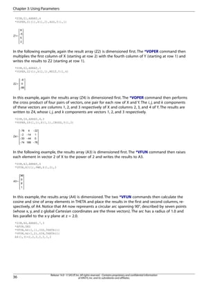 *DIM,Z1,ARRAY,4
*VOPER,Z1(1),X(1,2),ADD,Y(1,1)
In the following example, again the result array (Z2) is dimensioned first. The *VOPER command then
multiplies the first column of X (starting at row 2) with the fourth column of Y (starting at row 1) and
writes the results to Z2 (starting at row 1).
*DIM,Z2,ARRAY,3
*VOPER,Z2(1),X(2,1),MULT,Y(1,4)
In this example, again the results array (Z4) is dimensioned first. The *VOPER command then performs
the cross product of four pairs of vectors, one pair for each row of X and Y. The i, j, and k components
of these vectors are columns 1, 2, and 3 respectively of X and columns 2, 3, and 4 of Y. The results are
written to Z4, whose i, j, and k components are vectors 1, 2, and 3 respectively.
*DIM,Z4,ARRAY,4,3
*VOPER,Z4(1,1),X(1,1),CROSS,Y(1,2)
In the following example, the results array (A3) is dimensioned first. The *VFUN command then raises
each element in vector 2 of X to the power of 2 and writes the results to A3.
*DIM,A3,ARRAY,4
*VFUN,A3(1),PWR,X(1,2),2
In this example, the results array (A4) is dimensioned. The two *VFUN commands then calculate the
cosine and sine of array elements in THETA and place the results in the first and second columns, re-
spectively, of A4. Notice that A4 now represents a circular arc spanning 90°, described by seven points
(whose x, y, and z global Cartesian coordinates are the three vectors). The arc has a radius of 1.0 and
lies parallel to the x-y plane at z = 2.0.
*DIM,A4,ARRAY,7,3
*AFUN,DEG
*VFUN,A4(1,1),COS,THETA(1)
*VFUN,A4(1,2),SIN,THETA(1)
A4(1,3)=2,2,2,2,2,2,2
Release 14.0 - © SAS IP,Inc.All rights reserved.- Contains proprietary and confidential information
of ANSYS,Inc.and its subsidiaries and affiliates.36
Chapter 3:Using Parameters
 