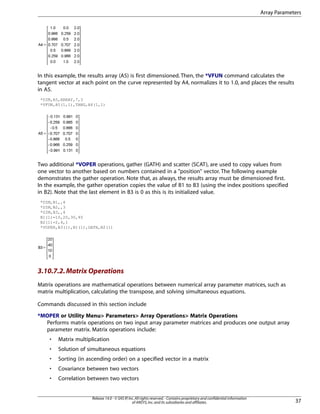 In this example, the results array (A5) is first dimensioned. Then, the *VFUN command calculates the
tangent vector at each point on the curve represented by A4, normalizes it to 1.0, and places the results
in A5.
*DIM,A5,ARRAY,7,3
*VFUN,A5(1,1),TANG,A4(1,1)
Two additional *VOPER operations, gather (GATH) and scatter (SCAT), are used to copy values from
one vector to another based on numbers contained in a "position" vector. The following example
demonstrates the gather operation. Note that, as always, the results array must be dimensioned first.
In the example, the gather operation copies the value of B1 to B3 (using the index positions specified
in B2). Note that the last element in B3 is 0 as this is its initialized value.
*DIM,B1,,4
*DIM,B2,,3
*DIM,B3,,4
B1(1)=10,20,30,40
B2(1)=2,4,1
*VOPER,B3(1),B1(1),GATH,B2(1)
3.10.7.2.Matrix Operations
Matrix operations are mathematical operations between numerical array parameter matrices, such as
matrix multiplication, calculating the transpose, and solving simultaneous equations.
Commands discussed in this section include
*MOPER or Utility Menu> Parameters> Array Operations> Matrix Operations
Performs matrix operations on two input array parameter matrices and produces one output array
parameter matrix. Matrix operations include:
• Matrix multiplication
• Solution of simultaneous equations
• Sorting (in ascending order) on a specified vector in a matrix
• Covariance between two vectors
• Correlation between two vectors
37
Release 14.0 - © SAS IP,Inc.All rights reserved.- Contains proprietary and confidential information
of ANSYS,Inc.and its subsidiaries and affiliates.
Array Parameters
 