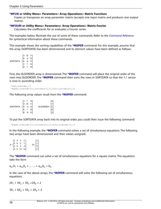 *MFUN or Utility Menu> Parameters> Array Operations> Matrix Functions
Copies or transposes an array parameter matrix (accepts one input matrix and produces one output
matrix).
*MFOURI or Utility Menu> Parameters> Array Operations> Matrix Fourier
Calculates the coefficients for or evaluates a Fourier series.
The examples below illustrate the use of some of these commands. Refer to the Command Reference
for syntactical information about these commands.
This example shows the sorting capabilities of the *MOPER command. For this example, assume that
the array (SORTDATA) has been dimensioned and its element values have been defined as follows:
First, the OLDORDER array is dimensioned. The *MOPER command will place the original order of the
rows into OLDORDER. The *MOPER command then sorts the rows in SORTDATA so that the 1,1 vector
is now in ascending order.
*dim,oldorder,,5
*moper,oldorder(1),sortdata(1,1),sort,sortdata(1,1)
The following array values result from the *MOPER command:
To put the SORTDATA array back into its original order, you could then issue the following command:
*moper,oldorder(1),sortdata(1,1),sort,oldorder(1,1)
In the following example, the *MOPER command solves a set of simultaneous equations. The following
two arrays have been dimensioned and their values assigned:
The *MOPER command can solve a set of simultaneous equations for a square matrix. The equations
take the form
an1X1 + an2X2 + , . . . , + annXn = bn
In the case of the above arrays, the *MOPER command will solve the following set of simultaneous
equations:
2X1 + 4X2 + 3X3 +2X4 = 2
3X1 + 6X2 + 5X3 + 2X4 = 2
Release 14.0 - © SAS IP,Inc.All rights reserved.- Contains proprietary and confidential information
of ANSYS,Inc.and its subsidiaries and affiliates.38
Chapter 3:Using Parameters
 