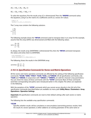 2X1 + 5X2 + 2X3 - 3X4 =3
4X1 + 5X2 +14X3 + 14X4 = 11
To solve the equations, first the results array (C) is dimensioned. Then the *MOPER command solves
the equations, using A as the matrix of a coefficients and B as a vector of b values.
*DIM,C,,4
*MOPER,C(1),A(1,1),SOLV,B(1)
The C array now contains the following solutions.
The following example shows the *MFUN command used to transpose data in an array. For this example,
assume that the array (DATA) was dimensioned and filled with the following values:
As always, the results array (DATATRAN) is dimensioned first, then the *MFUN command transposes
the values and writes them to DATATRAN.
*DIM,DATATRAN,,2,3
*MFUN,DATATRAN(1,1),TRAN,DATA(1,1)
The following shows the results in the DATATRAN array:
3.10.7.3.Specification Commands for Vector and Matrix Operations
All the vector and matrix operation commands are affected by the setting of the following specification
commands: *VCUM, *VABS, *VFACT, *VLEN, *VCOL, and*VMASK. (Of all specification commands, only
*VLEN and *VMASK, in conjunction with *VREAD or *VWRITE, are valid for character array parameters.)
You can check the status of these commands with the *VSTAT command. Most of these commands
(and their corresponding GUI paths) were introduced earlier in this chapter. The others are explained
in the following.
With the exception of the *VSTAT command, which you cannot access directly in the GUI, all of the
specification commands described below are available via menu path Utility Menu> Parameters> Array
Operations> Operation Settings.
Important: All specification commands are reset to their default settings after each vector or matrix
operation.
The following lists the available array specification commands:
*VCUM
Specifies whether results will be cumulative or noncumulative (overwriting previous results). ParR,
the result of a vector operation, is either added to an existing parameter of the same name or
39
Release 14.0 - © SAS IP,Inc.All rights reserved.- Contains proprietary and confidential information
of ANSYS,Inc.and its subsidiaries and affiliates.
Array Parameters
 