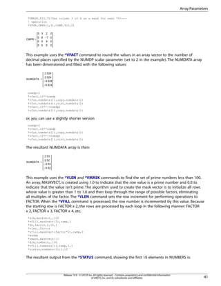 *VMASK,X(1,3)!Use column 3 of X as a mask for next *V----
! operation
*VFUN,CMPR(1,3),COMP,Y(1,2)
This example uses the *VFACT command to round the values in an array vector to the number of
decimal places specified by the NUMDP scalar parameter (set to 2 in the example). The NUMDATA array
has been dimensioned and filled with the following values:
numdp=2
*vfact,10**numdp
*vfun,numdata(1),copy,numdata(1)
*vfun,numdata(1),nint,numdata(1)
*vfact,10**(-numdp)
*vfun,numdata(1),copy,numdata(1)
or, you can use a slightly shorter version
numdp=2
*vfact,10**numdp
*vfun,numdata(1),copy,numdata(1)
*vfact,10**(-numdp)
*vfun,numdata(1),nint,numdata(1)
The resultant NUMDATA array is then:
This example uses the *VLEN and *VMASK commands to find the set of prime numbers less than 100.
An array, MASKVECT, is created using 1.0 to indicate that the row value is a prime number and 0.0 to
indicate that the value isn't prime. The algorithm used to create the mask vector is to initialize all rows
whose value is greater than 1 to 1.0 and then loop through the range of possible factors, eliminating
all multiples of the factor. The *VLEN command sets the row increment for performing operations to
FACTOR. When the *VFILL command is processed, the row number is incremented by this value. Because
the starting row is FACTOR x 2, the rows are processed by each loop in the following manner: FACTOR
x 2, FACTOR x 3, FACTOR x 4, etc.
*dim,maskvect,,100
*vfill,maskvect(2),ramp,1
*do,factor,2,10,1
*vlen,,factor
*vfill,maskvect(factor*2),ramp,0
*enddo
*vmask,maskvect(1)
*dim,numbers,,100
*vfill,numbers(1),ramp,1,1
*status,numbers(1),1,10
The resultant output from the *STATUS command, showing the first 10 elements in NUMBERS is:
41
Release 14.0 - © SAS IP,Inc.All rights reserved.- Contains proprietary and confidential information
of ANSYS,Inc.and its subsidiaries and affiliates.
Array Parameters
 