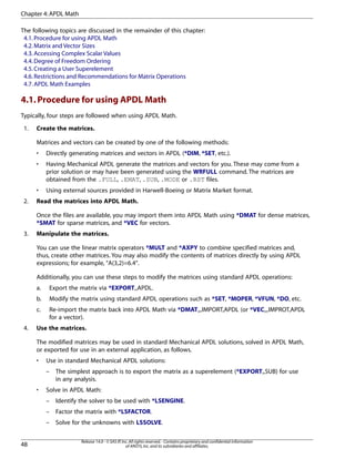 The following topics are discussed in the remainder of this chapter:
4.1.Procedure for using APDL Math
4.2.Matrix and Vector Sizes
4.3.Accessing Complex Scalar Values
4.4.Degree of Freedom Ordering
4.5.Creating a User Superelement
4.6.Restrictions and Recommendations for Matrix Operations
4.7.APDL Math Examples
4.1.Procedure for using APDL Math
Typically, four steps are followed when using APDL Math.
1. Create the matrices.
Matrices and vectors can be created by one of the following methods:
• Directly generating matrices and vectors in APDL (*DIM, *SET, etc.).
• Having Mechanical APDL generate the matrices and vectors for you. These may come from a
prior solution or may have been generated using the WRFULL command. The matrices are
obtained from the .FULL, .EMAT, .SUB, .MODE or .RST files.
• Using external sources provided in Harwell-Boeing or Matrix Market format.
2. Read the matrices into APDL Math.
Once the files are available, you may import them into APDL Math using *DMAT for dense matrices,
*SMAT for sparse matrices, and *VEC for vectors.
3. Manipulate the matrices.
You can use the linear matrix operators *MULT and *AXPY to combine specified matrices and,
thus, create other matrices. You may also modify the contents of matrices directly by using APDL
expressions; for example, "A(3,2)=6.4".
Additionally, you can use these steps to modify the matrices using standard APDL operations:
a. Export the matrix via *EXPORT,,APDL.
b. Modify the matrix using standard APDL operations such as *SET, *MOPER, *VFUN, *DO, etc.
c. Re-import the matrix back into APDL Math via *DMAT,,,IMPORT,APDL (or *VEC,,,IMPROT,APDL
for a vector).
4. Use the matrices.
The modified matrices may be used in standard Mechanical APDL solutions, solved in APDL Math,
or exported for use in an external application, as follows.
• Use in standard Mechanical APDL solutions:
– The simplest approach is to export the matrix as a superelement (*EXPORT,,SUB) for use
in any analysis.
• Solve in APDL Math:
– Identify the solver to be used with *LSENGINE.
– Factor the matrix with *LSFACTOR.
– Solve for the unknowns with LSSOLVE.
Release 14.0 - © SAS IP,Inc.All rights reserved.- Contains proprietary and confidential information
of ANSYS,Inc.and its subsidiaries and affiliates.48
Chapter 4:APDL Math
 