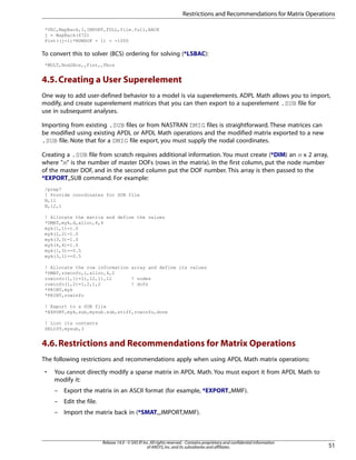 *VEC,MapBack,I,IMPORT,FULL,file.full,BACK
j = MapBack(672)
Fint((j-1)*NUMDOF + 1) = -1000
To convert this to solver (BCS) ordering for solving (*LSBAC):
*MULT,Nod2Bcs,,Fint,,Fbcs
4.5.Creating a User Superelement
One way to add user-defined behavior to a model is via superelements. ADPL Math allows you to import,
modify, and create superelement matrices that you can then export to a superelement .SUB file for
use in subsequent analyses.
Importing from existing .SUB files or from NASTRAN DMIG files is straightforward. These matrices can
be modified using existing APDL or APDL Math operations and the modified matrix exported to a new
.SUB file. Note that for a DMIG file export, you must supply the nodal coordinates.
Creating a .SUB file from scratch requires additional information. You must create (*DIM) an m x 2 array,
where "m" is the number of master DOFs (rows in the matrix). In the first column, put the node number
of the master DOF, and in the second column put the DOF number. This array is then passed to the
*EXPORT,,SUB command. For example:
/prep7
! Provide coordinates for SUB file
N,11
N,12,1
! Allocate the matrix and define the values
*DMAT,myk,d,alloc,4,4
myk(1,1)=1.0
myk(2,2)=1.0
myk(3,3)=1.0
myk(4,4)=1.0
myk(1,3)=-0.5
myk(3,1)=-0.5
! Allocate the row information array and define its values
*DMAT,rowinfo,i,alloc,4,2
rowinfo(1,1)=11,12,11,12 ! nodes
rowinfo(1,2)=1,2,1,2 ! dofs
*PRINT,myk
*PRINT,rowinfo
! Export to a SUB file
*EXPORT,myk,sub,mysub.sub,stiff,rowinfo,done
! List its contents
SELIST,mysub,3
4.6.Restrictions and Recommendations for Matrix Operations
The following restrictions and recommendations apply when using APDL Math matrix operations:
• You cannot directly modify a sparse matrix in APDL Math. You must export it from APDL Math to
modify it:
– Export the matrix in an ASCII format (for example, *EXPORT,,MMF).
– Edit the file.
– Import the matrix back in (*SMAT,,,IMPORT,MMF).
51
Release 14.0 - © SAS IP,Inc.All rights reserved.- Contains proprietary and confidential information
of ANSYS,Inc.and its subsidiaries and affiliates.
Restrictions and Recommendations for Matrix Operations
 