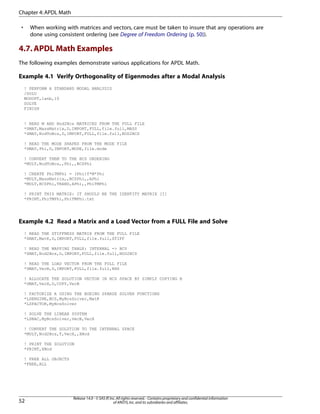 • When working with matrices and vectors, care must be taken to insure that any operations are
done using consistent ordering (see Degree of Freedom Ordering (p. 50)).
4.7.APDL Math Examples
The following examples demonstrate various applications for APDL Math.
Example 4.1 Verify Orthogonality of Eigenmodes after a Modal Analysis
! PERFORM A STANDARD MODAL ANALYSIS
/SOLU
MODOPT,lanb,10
SOLVE
FINISH
! READ M AND Nod2Bcs MATRICES FROM THE FULL FILE
*SMAT,MassMatrix,D,IMPORT,FULL,file.full,MASS
*SMAT,NodToBcs,D,IMPORT,FULL,file.full,NOD2BCS
! READ THE MODE SHAPES FROM THE MODE FILE
*DMAT,Phi,D,IMPORT,MODE,file.mode
! CONVERT THEM TO THE BCS ORDERING
*MULT,NodToBcs,,Phi,,BCSPhi
! CREATE PhiTMPhi = (Phi)T*M*Phi
*MULT,MassMatrix,,BCSPhi,,APhi
*MULT,BCSPhi,TRANS,APhi,,PhiTMPhi
! PRINT THIS MATRIX: IT SHOULD BE THE IDENTITY MATRIX [I]
*PRINT,PhiTMPhi,PhiTMPhi.txt
Example 4.2 Read a Matrix and a Load Vector from a FULL File and Solve
! READ THE STIFFNESS MATRIX FROM THE FULL FILE
*SMAT,MatK,D,IMPORT,FULL,file.full,STIFF
! READ THE MAPPING TABLE: INTERNAL -> BCS
*SMAT,Nod2Bcs,D,IMPORT,FULL,file.full,NOD2BCS
! READ THE LOAD VECTOR FROM THE FULL FILE
*DMAT,VecB,D,IMPORT,FULL,file.full,RHS
! ALLOCATE THE SOLUTION VECTOR IN BCS SPACE BY SIMPLY COPYING B
*DMAT,VecX,D,COPY,VecB
! FACTORIZE A USING THE BOEING SPARSE SOLVER FUNCTIONS
*LSENGINE,BCS,MyBcsSolver,MatK
*LSFACTOR,MyBcsSolver
! SOLVE THE LINEAR SYSTEM
*LSBAC,MyBcsSolver,VecB,VecX
! CONVERT THE SOLUTION TO THE INTERNAL SPACE
*MULT,Nod2Bcs,T,VecX,,XNod
! PRINT THE SOLUTION
*PRINT,XNod
! FREE ALL OBJECTS
*FREE,ALL
Release 14.0 - © SAS IP,Inc.All rights reserved.- Contains proprietary and confidential information
of ANSYS,Inc.and its subsidiaries and affiliates.52
Chapter 4:APDL Math
 