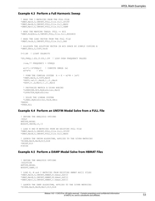 Example 4.3 Perform a Full Harmonic Sweep
! READ THE 3 MATRICES FROM THE FULL FILE
*SMAT,MatK,D,IMPORT,FULL,file.full,STIFF
*SMAT,MatM,D,IMPORT,FULL,file.full,MASS
*SMAT,MatC,D,IMPORT,FULL,file.full,DAMP
! READ THE MAPPING TABLE: FULL -> BCS
*SMAT,Nod2Bcs,D,IMPORT,FULL,file.full,NOD2BCS
! READ THE LOAD VECTOR FROM THE FULL FILE
*DMAT,VecB,Z,IMPORT,FULL,file.full,RHS
! ALLOCATE THE SOLUTION VECTOR IN BCS SPACE BY SIMPLY COPYING B
*DMAT,XBcs,Z,COPY,VecB
C=3.E8 ! LIGHT CELERITY
*DO,FREQ,1.E9,10.E9,1.E9 ! LOOP OVER FREQUENCY VALUES
/com,** FREQUENCY = %FREQ%
w=2*3.14*FREQ/C ! COMPUTE OMEGA (w)
w2=w*w ! w*w
! FORM THE COMPLEX SYSTEM A = K - w2*M + jw*C
*SMAT,MatA,Z,COPY,MatK
*AXPY,-w2,0.,MatM,1.,0.,MatA
*AXPY,0.,w,MatC,1.,0.,MatA
! FACTORIZE MATRIX A USING BOEING
*LSENGINE,BCS,MyBcsSolver,MatA
*LSFACTOR,MyBcsSolver
! SOLVE THE LINEAR SYSTEM
*LSBAC,MyBcsSolver,VecB,XBcs
*ENDDO
*FREE,ALL
Example 4.4 Perform an UNSYM Modal Solve from a FULL File
! DEFINE THE ANALYSIS OPTIONS
/SOLU
ANTYPE,MODAL
MODOPT,UNSYM,10,-3
! LOAD K AND M MATRICES FROM AN EXISTING FULL FILE
*SMAT,MatK,D,IMPORT,FULL,file.full,STIFF
*SMAT,MatM,D,IMPORT,FULL,file.full,MASS
! LAUNCH THE UNSYM ALGORITHM, APPLIED TO THE GIVEN MATRICES
*EIGEN,MatK,MatM,EiV,EiM
*PRINT,EiV
FINISH
Example 4.5 Perform a DAMP Modal Solve from HBMAT Files
! DEFINE THE ANALYSIS OPTIONS
/SOLUTION
ANTYPE,MODAL
MODOPT,DAMP,10
! LOAD K, M and C MATRICES FROM EXISTING HBMAT ASCII FILES
*SMAT,MatK,D,IMPORT,HBMAT,K.hbmat,ASCII
*SMAT,MatM,D,IMPORT,HBMAT,M.hbmat,ASCII
*SMAT,MatC,D,IMPORT,HBMAT,C.hbmat,ASCII
! LAUNCH THE DAMP ALGORITHM, APPLIED TO THE GIVEN MATRICES
*EIGEN,MatK,MatM,MatC,EiV,EiM
53
Release 14.0 - © SAS IP,Inc.All rights reserved.- Contains proprietary and confidential information
of ANSYS,Inc.and its subsidiaries and affiliates.
APDL Math Examples
 