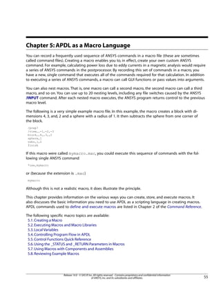 Chapter 5: APDL as a Macro Language
You can record a frequently used sequence of ANSYS commands in a macro file (these are sometimes
called command files). Creating a macro enables you to, in effect, create your own custom ANSYS
command. For example, calculating power loss due to eddy currents in a magnetic analysis would require
a series of ANSYS commands in the postprocessor. By recording this set of commands in a macro, you
have a new, single command that executes all of the commands required for that calculation. In addition
to executing a series of ANSYS commands, a macro can call GUI functions or pass values into arguments.
You can also nest macros. That is, one macro can call a second macro, the second macro can call a third
macro, and so on. You can use up to 20 nesting levels, including any file switches caused by the ANSYS
/INPUT command. After each nested macro executes, the ANSYS program returns control to the previous
macro level.
The following is a very simple example macro file. In this example, the macro creates a block with di-
mensions 4, 3, and, 2 and a sphere with a radius of 1. It then subtracts the sphere from one corner of
the block.
/prep7
/view,,-1,-2,-3
block,,4,,3,,2
sphere,1
vsbv,1,2
finish
If this macro were called mymacro.mac, you could execute this sequence of commands with the fol-
lowing single ANSYS command
*use,mymacro
or (because the extension is .mac)
mymacro
Although this is not a realistic macro, it does illustrate the principle.
This chapter provides information on the various ways you can create, store, and execute macros. It
also discusses the basic information you need to use APDL as a scripting language in creating macros.
APDL commands used to define and execute macros are listed in Chapter 2 of the Command Reference.
The following specific macro topics are available:
5.1.Creating a Macro
5.2.Executing Macros and Macro Libraries
5.3.Local Variables
5.4.Controlling Program Flow in APDL
5.5.Control Functions Quick Reference
5.6.Using the _STATUS and _RETURN Parameters in Macros
5.7.Using Macros with Components and Assemblies
5.8.Reviewing Example Macros
55
Release 14.0 - © SAS IP,Inc.All rights reserved.- Contains proprietary and confidential information
of ANSYS,Inc.and its subsidiaries and affiliates.
 