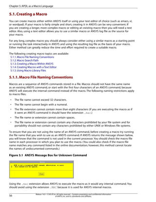 5.1.Creating a Macro
You can create macros either within ANSYS itself or using your text editor of choice (such as emacs, vi,
or wordpad). If your macro is fairly simple and short, creating it in ANSYS can be very convenient. If
you are creating a longer, more complex macro or editing an existing macro then you will need a text
editor. Also, using a text editor allows you to use a similar macro or ANSYS log file as the source for
your macro.
For any long, complex macro you should always consider either using a similar macro as a starting point
or running the task interactively in ANSYS and using the resulting log file as the basis of your macro.
Either method can greatly reduce the time and effort required to create a suitable macro.
The following creating macro topics are available:
5.1.1.Macro File Naming Conventions
5.1.2.Macro Search Path
5.1.3.Creating a Macro Within ANSYS
5.1.4.Creating Macros with a Text Editor
5.1.5.Using Macro Library Files
5.1.1.Macro File Naming Conventions
Macros are a sequence of ANSYS commands stored in a file. Macros should not have the same name
as an existing ANSYS command, or start with the first four characters of an ANSYS command, because
ANSYS will execute the internal command instead of the macro. The following naming restrictions apply
to macro files:
• The file name cannot exceed 32 characters.
• The file name cannot begin with a numeral.
• The file extension cannot contain more than eight characters (if you are executing the macro as if
it were an ANSYS command it should have the extension .mac.)
• The file name or extension cannot contain spaces.
• The file name or extension cannot contain any characters prohibited by your file system and for
portability should not contain any characters prohibited by either UNIX or Windows file systems.
To ensure that you are not using the name of an ANSYS command, before creating a macro try running
the file name that you wish to use as an ANSYS command. If ANSYS returns the message shown below,
you will know that the command is not used in the current processor. You should check the macro file
name in each processor in which you plan to use the macro. (You could also check if the macro file
name matches any command listed in the online documentation; however, this method cannot locate
the names of undocumented commands.)
Figure 5.1 ANSYS Message Box for Unknown Command
Using the .mac extension allows ANSYS to execute the macro as it would any internal command. You
should avoid using the extension .MAC because it is used for ANSYS internal macros.
Release 14.0 - © SAS IP,Inc.All rights reserved.- Contains proprietary and confidential information
of ANSYS,Inc.and its subsidiaries and affiliates.56
Chapter 5:APDL as a Macro Language
 