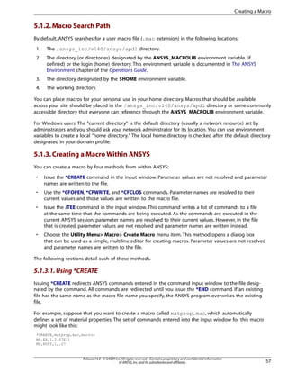 5.1.2.Macro Search Path
By default, ANSYS searches for a user macro file (.mac extension) in the following locations:
1. The /ansys_inc/v140/ansys/apdl directory.
2. The directory (or directories) designated by the ANSYS_MACROLIB environment variable (if
defined) or the login (home) directory. This environment variable is documented in The ANSYS
Environment chapter of the Operations Guide.
3. The directory designated by the $HOME environment variable.
4. The working directory.
You can place macros for your personal use in your home directory. Macros that should be available
across your site should be placed in the /ansys_inc/v140/ansys/apdl directory or some commonly
accessible directory that everyone can reference through the ANSYS_MACROLIB environment variable.
For Windows users: The "current directory" is the default directory (usually a network resource) set by
administrators and you should ask your network administrator for its location. You can use environment
variables to create a local "home directory." The local home directory is checked after the default directory
designated in your domain profile.
5.1.3.Creating a Macro Within ANSYS
You can create a macro by four methods from within ANSYS:
• Issue the *CREATE command in the input window. Parameter values are not resolved and parameter
names are written to the file.
• Use the *CFOPEN, *CFWRITE, and *CFCLOS commands. Parameter names are resolved to their
current values and those values are written to the macro file.
• Issue the /TEE command in the input window. This command writes a list of commands to a file
at the same time that the commands are being executed. As the commands are executed in the
current ANSYS session, parameter names are resolved to their current values. However, in the file
that is created, parameter values are not resolved and parameter names are written instead.
• Choose the Utility Menu> Macro> Create Macro menu item. This method opens a dialog box
that can be used as a simple, multiline editor for creating macros. Parameter values are not resolved
and parameter names are written to the file.
The following sections detail each of these methods.
5.1.3.1.Using *CREATE
Issuing *CREATE redirects ANSYS commands entered in the command input window to the file desig-
nated by the command. All commands are redirected until you issue the *END command. If an existing
file has the same name as the macro file name you specify, the ANSYS program overwrites the existing
file.
For example, suppose that you want to create a macro called matprop.mac, which automatically
defines a set of material properties. The set of commands entered into the input window for this macro
might look like this:
*CREATE,matprop,mac,macros
MP,EX,1,2.07E11
MP,NUXY,1,.27
57
Release 14.0 - © SAS IP,Inc.All rights reserved.- Contains proprietary and confidential information
of ANSYS,Inc.and its subsidiaries and affiliates.
Creating a Macro
 