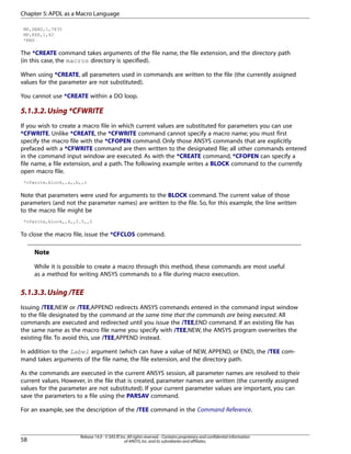 MP,DENS,1,7835
MP,KXX,1,42
*END
The *CREATE command takes arguments of the file name, the file extension, and the directory path
(in this case, the macros directory is specified).
When using *CREATE, all parameters used in commands are written to the file (the currently assigned
values for the parameter are not substituted).
You cannot use *CREATE within a DO loop.
5.1.3.2.Using *CFWRITE
If you wish to create a macro file in which current values are substituted for parameters you can use
*CFWRITE. Unlike *CREATE, the *CFWRITE command cannot specify a macro name; you must first
specify the macro file with the *CFOPEN command. Only those ANSYS commands that are explicitly
prefaced with a *CFWRITE command are then written to the designated file; all other commands entered
in the command input window are executed. As with the *CREATE command, *CFOPEN can specify a
file name, a file extension, and a path. The following example writes a BLOCK command to the currently
open macro file.
*cfwrite,block,,a,,b,,c
Note that parameters were used for arguments to the BLOCK command. The current value of those
parameters (and not the parameter names) are written to the file. So, for this example, the line written
to the macro file might be
*cfwrite,block,,4,,2.5,,2
To close the macro file, issue the *CFCLOS command.
Note
While it is possible to create a macro through this method, these commands are most useful
as a method for writing ANSYS commands to a file during macro execution.
5.1.3.3.Using /TEE
Issuing /TEE,NEW or /TEE,APPEND redirects ANSYS commands entered in the command input window
to the file designated by the command at the same time that the commands are being executed. All
commands are executed and redirected until you issue the /TEE,END command. If an existing file has
the same name as the macro file name you specify with /TEE,NEW, the ANSYS program overwrites the
existing file. To avoid this, use /TEE,APPEND instead.
In addition to the Label argument (which can have a value of NEW, APPEND, or END), the /TEE com-
mand takes arguments of the file name, the file extension, and the directory path.
As the commands are executed in the current ANSYS session, all parameter names are resolved to their
current values. However, in the file that is created, parameter names are written (the currently assigned
values for the parameter are not substituted). If your current parameter values are important, you can
save the parameters to a file using the PARSAV command.
For an example, see the description of the /TEE command in the Command Reference.
Release 14.0 - © SAS IP,Inc.All rights reserved.- Contains proprietary and confidential information
of ANSYS,Inc.and its subsidiaries and affiliates.58
Chapter 5:APDL as a Macro Language
 