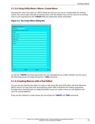 5.1.3.4.Using Utility Menu> Macro> Create Macro
Choosing this menu item opens an ANSYS dialog box that you can use as a simple editor for creating
macros. You cannot open and edit an existing macro with this facility; if you use the name of an existing
macro as the arguments for the *CREATE field, the existing file will be overwritten.
Figure 5.2 The Create Menu Dialog Box
As with the *CREATE command, parameters are not evaluated but are written verbatim into the macro
file. Note that you do not make the last line a *END command.
5.1.4.Creating Macros with a Text Editor
You can use your favorite text editor to create or edit macro files. Any ASCII editor will work. Moreover,
ANSYS macros can have their lines terminated by either UNIX or Windows line ending conventions
(carriage-return, line-feed pairs or simply line-feeds) so you can create a macro on one platform and
use it on several platforms.
If you use this method to create macros, do not include the *CREATE and *END commands.
59
Release 14.0 - © SAS IP,Inc.All rights reserved.- Contains proprietary and confidential information
of ANSYS,Inc.and its subsidiaries and affiliates.
Creating a Macro
 