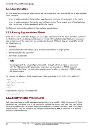 5.3.Local Variables
APDL provides two sets of specially named scalar parameters which are available for use as local variables.
These consist of
• A set of scalar parameters that provide a way of passing command line arguments to the macro.
• A set of scalar parameters that can be used within the macro. These provide a set of local variables
that can be used to define values only within that macro.
The following sections discuss both of these variable types in detail.
5.3.1.Passing Arguments to a Macro
There are 19 scalar parameters that you can use to pass arguments from the macro execution command
line to the macro. These scalar parameters can be reused with multiple macros; that is, their values are
local to each macro. The parameters are named ARG1 through AR19 and they can be used for any of
the following items:
• Numbers
• Alphanumeric character strings (up to 32 characters enclosed in single quotes)
• Numeric or character parameters
• Parametric expressions
Note
You can pass only the values of parameters ARG1 through AR18 to a macro as arguments
with the *USE command. If you create a macro that can be used as an ANSYS command
(the macro files has a .mac extension), you can pass the values of parameters ARG1 through
AR19 to the macro.
For example, the following simple macro requires four arguments, ARG1, ARG2, ARG3, and ARG4:
/prep7
/view,,-1,-2,-3
block,,arg1,,arg2,,arg3
sphere,arg4
vsbv,1,2
finish
To execute this macro, a user might enter
mymacro,4,3,2.2,1
5.3.2.Local Variables Within Macros
Each macro can have up to 80 scalar parameters used as local variables (AR20 through AR99). These
parameters are completely local to the macro, and multiple macros can each have their own unique
values assigned to these parameters. These parameters are not passed to macros called from macros
(nested macros). They are passed to any files processed through a /INPUT command or a "do loop"
processed within the macro.
Release 14.0 - © SAS IP,Inc.All rights reserved.- Contains proprietary and confidential information
of ANSYS,Inc.and its subsidiaries and affiliates.62
Chapter 5:APDL as a Macro Language
 