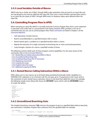 5.3.3.Local Variables Outside of Macros
ANSYS also has a similar set of ARG1 through AR99 scalar parameters that are local to an input file, and
are not passed to any macros called by that input file. Thus, once a macro finishes and execution returns
to an input file, the values of ARG1 through AR99 revert to whatever values were defined within the
input file.
5.4.Controlling Program Flow in APDL
When executing an input file, ANSYS is normally restricted to linear program flow; that is, each statement
is executed in the order that it is encountered in the listing. However, APDL provides a rich set of
commands that you can use to control program flow. These commands are listed in Chapter 2 of the
Command Reference.
• Call subroutines (nested macros).
• Branch unconditionally to a specified location with a macro.
• Branch based upon a condition to a specified location within a macro.
• Repeat the execution of a single command, incrementing one or more command parameters.
• Loop through a section of a macro a specified number of times.
The following sections detail each of these program control capabilities. For the exact syntax of the
commands, refer to the Command Reference.
5.4.1.Nested Macros:Calling Subroutines Within a Macro
5.4.2.Unconditional Branching:Goto
5.4.3.Conditional Branching:The *IF Command
5.4.4.Repeating a Command
5.4.5.Looping:Do-Loops
5.4.6.Implied (colon) Do Loops
5.4.7.Additional Looping:Do-While
5.4.1.Nested Macros: Calling Subroutines Within a Macro
APDL allows you to nest macros up to 20 levels deep, providing functionally similar capability to a
FORTRAN CALL statement or to a function call. You can pass up to 19 arguments to the macro and, at
the conclusion of each nested macro, execution returns to the level that called the macro. For example,
the following simply macro library file shows the MYSTART macro, which calls the MYSPHERE macro
to create the sphere.
mystart
/prep7
/view,,-1,-2,-3
mysphere,1.2
finish
/eof
mysphere
sphere,arg1
/eof
5.4.2.Unconditional Branching: Goto
The simplest branching command, *GO, instructs the program to go to a specified label without executing
any commands in between. Program flow continues from the specified label. For example
*GO,:BRANCH1
--- ! This block of commands is skipped (not executed)
63
Release 14.0 - © SAS IP,Inc.All rights reserved.- Contains proprietary and confidential information
of ANSYS,Inc.and its subsidiaries and affiliates.
Controlling Program Flow in APDL
 