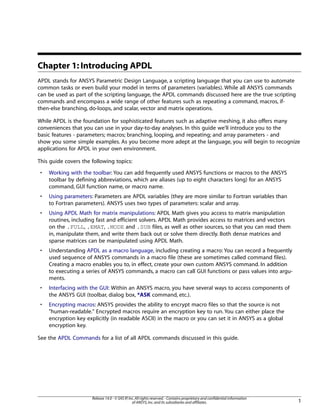Chapter 1: Introducing APDL
APDL stands for ANSYS Parametric Design Language, a scripting language that you can use to automate
common tasks or even build your model in terms of parameters (variables). While all ANSYS commands
can be used as part of the scripting language, the APDL commands discussed here are the true scripting
commands and encompass a wide range of other features such as repeating a command, macros, if-
then-else branching, do-loops, and scalar, vector and matrix operations.
While APDL is the foundation for sophisticated features such as adaptive meshing, it also offers many
conveniences that you can use in your day-to-day analyses. In this guide we'll introduce you to the
basic features - parameters; macros; branching, looping, and repeating; and array parameters - and
show you some simple examples. As you become more adept at the language, you will begin to recognize
applications for APDL in your own environment.
This guide covers the following topics:
• Working with the toolbar: You can add frequently used ANSYS functions or macros to the ANSYS
toolbar by defining abbreviations, which are aliases (up to eight characters long) for an ANSYS
command, GUI function name, or macro name.
• Using parameters: Parameters are APDL variables (they are more similar to Fortran variables than
to Fortran parameters). ANSYS uses two types of parameters: scalar and array.
• Using APDL Math for matrix manipulations: APDL Math gives you access to matrix manipulation
routines, including fast and efficient solvers. APDL Math provides access to matrices and vectors
on the .FULL, .EMAT, .MODE and .SUB files, as well as other sources, so that you can read them
in, manipulate them, and write them back out or solve them directly. Both dense matrices and
sparse matrices can be manipulated using APDL Math.
• Understanding APDL as a macro language, including creating a macro: You can record a frequently
used sequence of ANSYS commands in a macro file (these are sometimes called command files).
Creating a macro enables you to, in effect, create your own custom ANSYS command. In addition
to executing a series of ANSYS commands, a macro can call GUI functions or pass values into argu-
ments.
• Interfacing with the GUI: Within an ANSYS macro, you have several ways to access components of
the ANSYS GUI (toolbar, dialog box, *ASK command, etc.).
• Encrypting macros: ANSYS provides the ability to encrypt macro files so that the source is not
"human-readable." Encrypted macros require an encryption key to run. You can either place the
encryption key explicitly (in readable ASCII) in the macro or you can set it in ANSYS as a global
encryption key.
See the APDL Commands for a list of all APDL commands discussed in this guide.
1
Release 14.0 - © SAS IP,Inc.All rights reserved.- Contains proprietary and confidential information
of ANSYS,Inc.and its subsidiaries and affiliates.
 