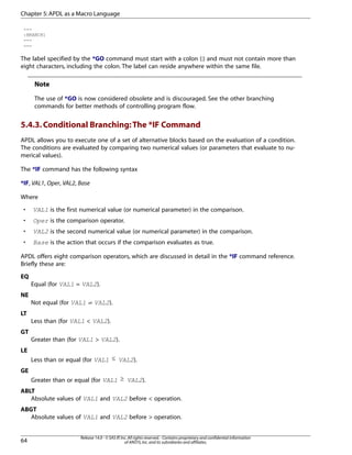 ---
:BRANCH1
---
---
The label specified by the *GO command must start with a colon (:) and must not contain more than
eight characters, including the colon. The label can reside anywhere within the same file.
Note
The use of *GO is now considered obsolete and is discouraged. See the other branching
commands for better methods of controlling program flow.
5.4.3.Conditional Branching:The *IF Command
APDL allows you to execute one of a set of alternative blocks based on the evaluation of a condition.
The conditions are evaluated by comparing two numerical values (or parameters that evaluate to nu-
merical values).
The *IF command has the following syntax
*IF, VAL1, Oper, VAL2, Base
Where
• VAL1 is the first numerical value (or numerical parameter) in the comparison.
• Oper is the comparison operator.
• VAL2 is the second numerical value (or numerical parameter) in the comparison.
• Base is the action that occurs if the comparison evaluates as true.
APDL offers eight comparison operators, which are discussed in detail in the *IF command reference.
Briefly these are:
EQ
Equal (for VAL1 = VAL2).
NE
Not equal (for VAL1 ≠ VAL2).
LT
Less than (for VAL1 < VAL2).
GT
Greater than (for VAL1 > VAL2).
LE
Less than or equal (for VAL1 ≤ VAL2).
GE
Greater than or equal (for VAL1 ≥ VAL2).
ABLT
Absolute values of VAL1 and VAL2 before < operation.
ABGT
Absolute values of VAL1 and VAL2 before > operation.
Release 14.0 - © SAS IP,Inc.All rights reserved.- Contains proprietary and confidential information
of ANSYS,Inc.and its subsidiaries and affiliates.64
Chapter 5:APDL as a Macro Language
 